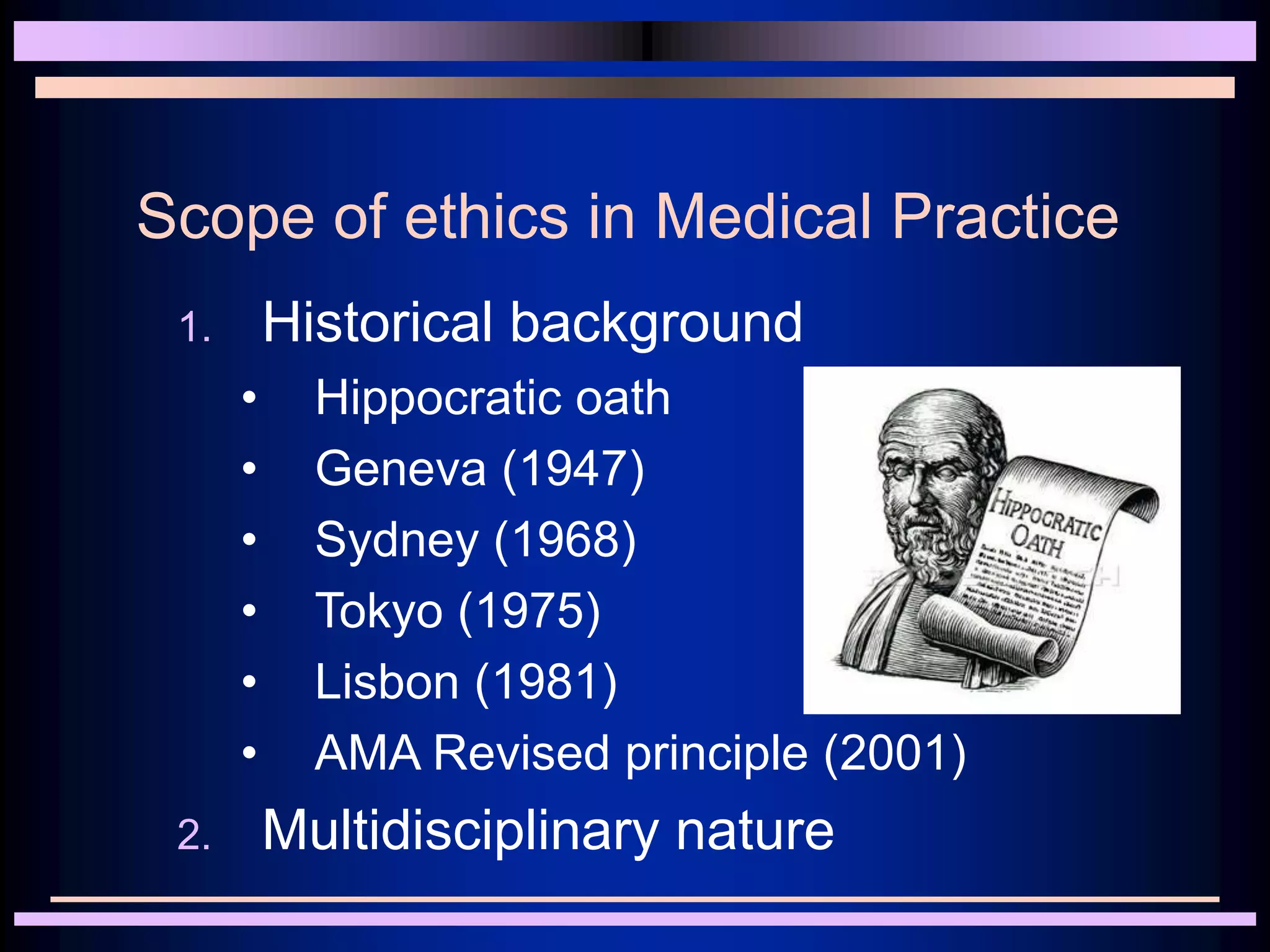 Scope of ethics in Medical Practice
1. Historical background
• Hippocratic oath
• Geneva (1947)
• Sydney (1968)
• Tokyo (1975)
• Lisbon (1981)
• AMA Revised principle (2001)
2. Multidisciplinary nature
 