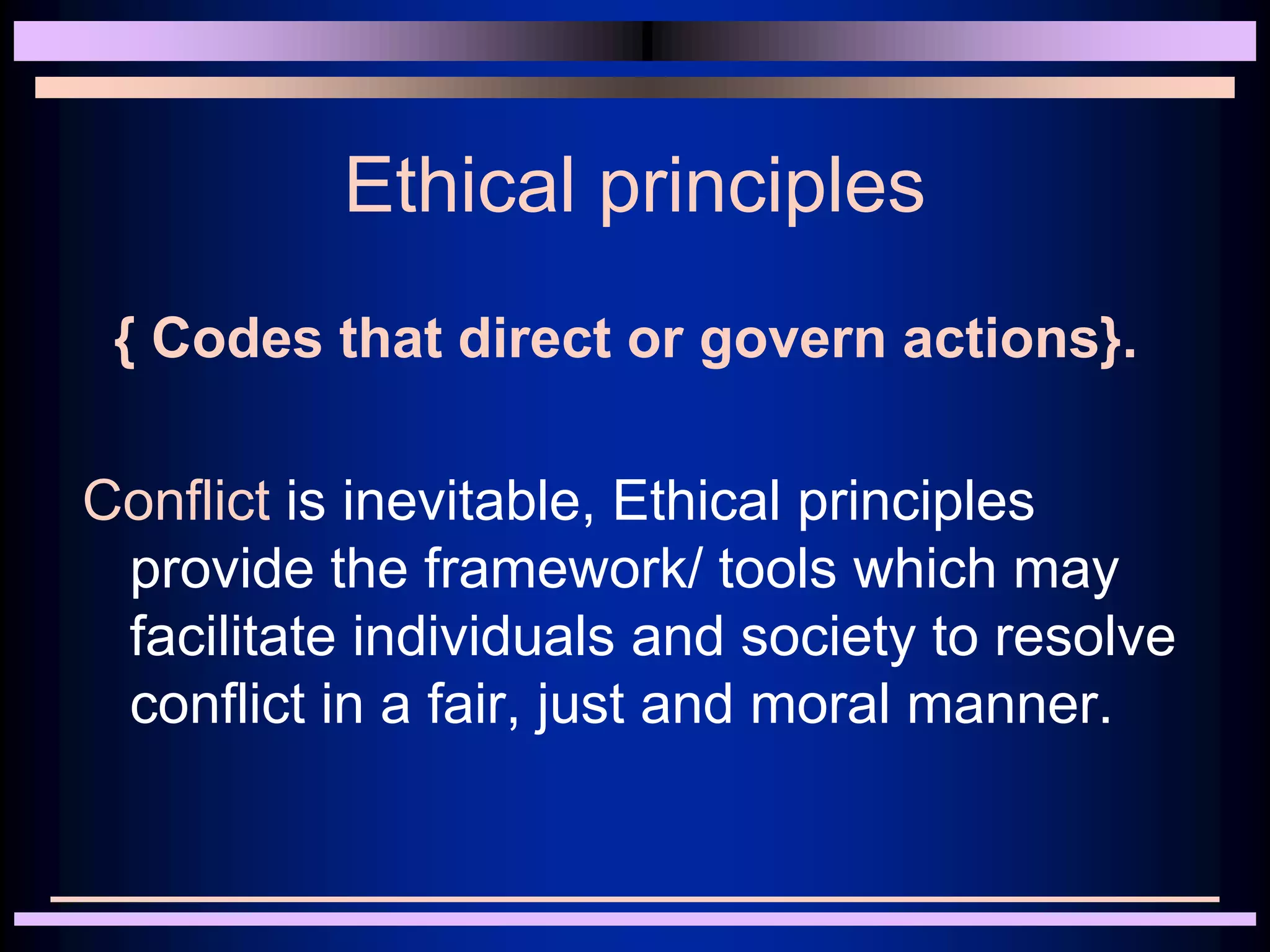 Ethical principles
{ Codes that direct or govern actions}.
Conflict is inevitable, Ethical principles
provide the framework/ tools which may
facilitate individuals and society to resolve
conflict in a fair, just and moral manner.
 