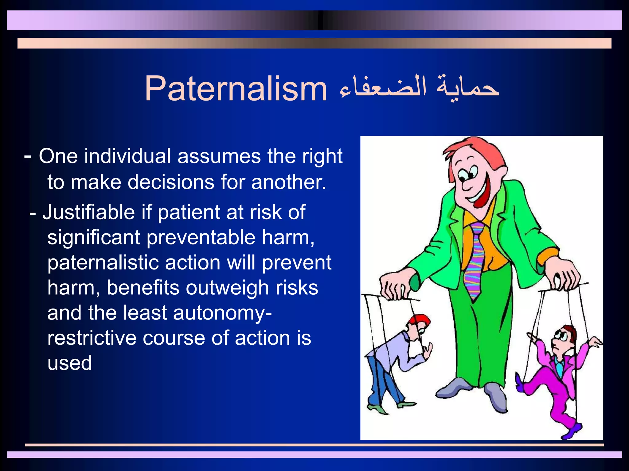 Paternalism ‫الضعفاء‬ ‫حماية‬
- One individual assumes the right
to make decisions for another.
- Justifiable if patient at risk of
significant preventable harm,
paternalistic action will prevent
harm, benefits outweigh risks
and the least autonomy-
restrictive course of action is
used
 