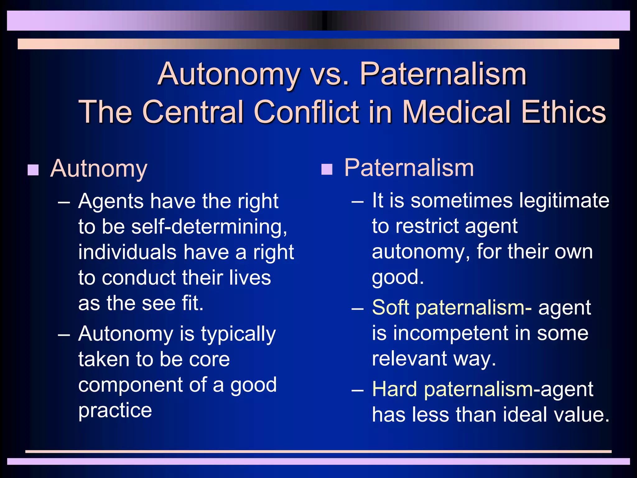 Autonomy vs. Paternalism
The Central Conflict in Medical Ethics
 Autnomy
– Agents have the right
to be self-determining,
individuals have a right
to conduct their lives
as the see fit.
– Autonomy is typically
taken to be core
component of a good
practice
 Paternalism
– It is sometimes legitimate
to restrict agent
autonomy, for their own
good.
– Soft paternalism- agent
is incompetent in some
relevant way.
– Hard paternalism-agent
has less than ideal value.
 