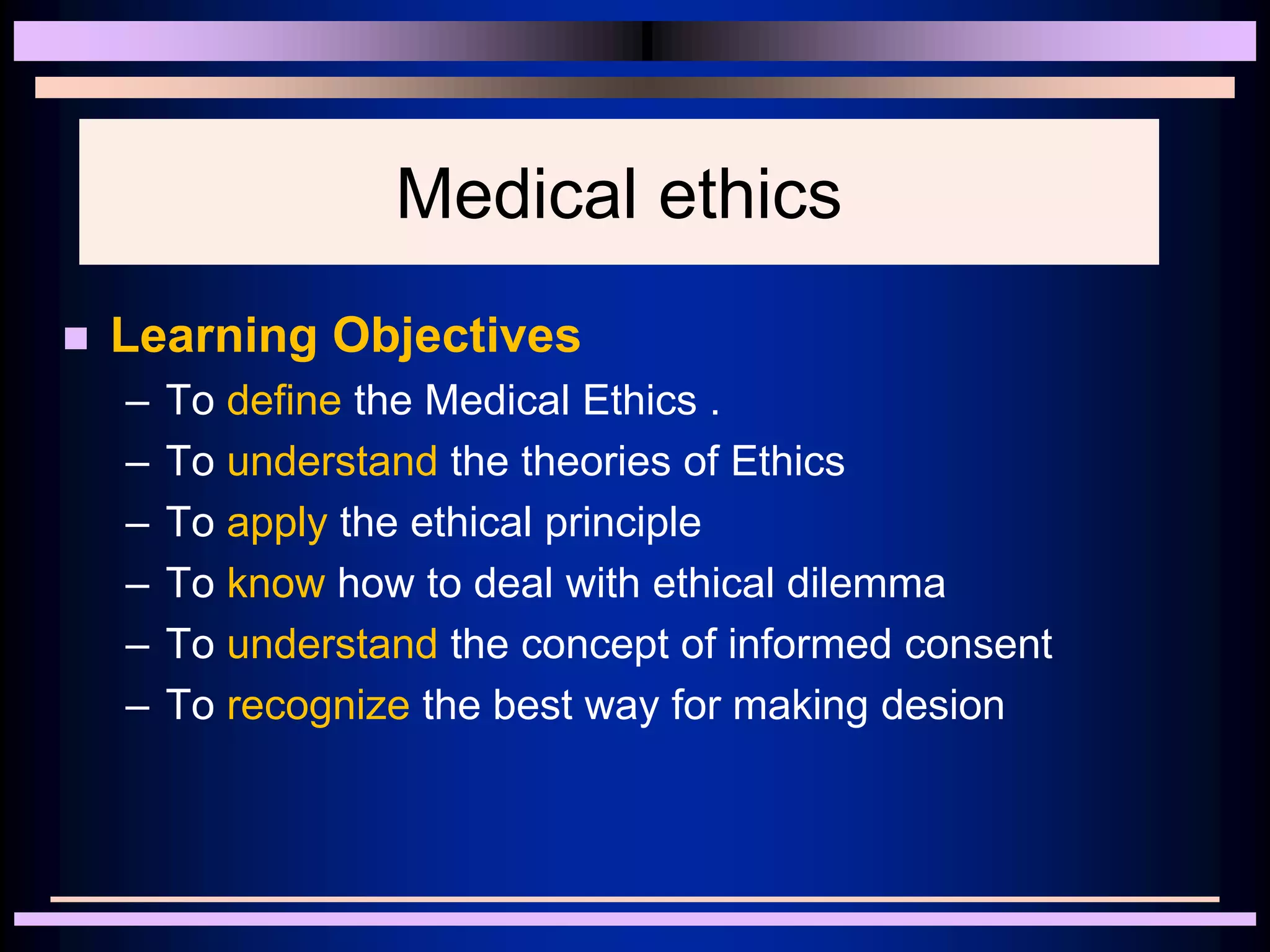 Medical ethics
 Learning Objectives
– To define the Medical Ethics .
– To understand the theories of Ethics
– To apply the ethical principle
– To know how to deal with ethical dilemma
– To understand the concept of informed consent
– To recognize the best way for making desion
 