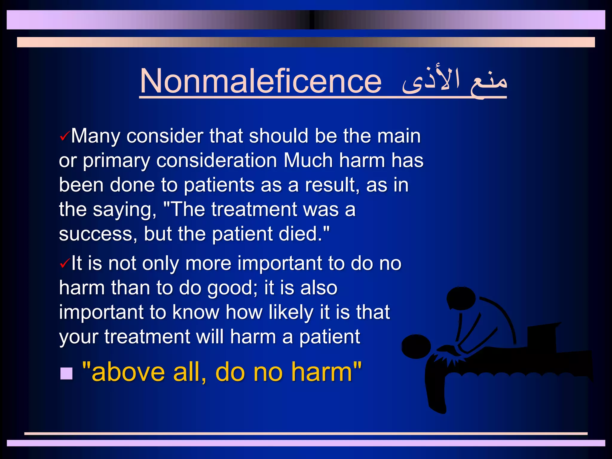 Nonmaleficence ‫األذى‬ ‫منع‬
Many consider that should be the main
or primary consideration Much harm has
been done to patients as a result, as in
the saying, "The treatment was a
success, but the patient died."
It is not only more important to do no
harm than to do good; it is also
important to know how likely it is that
your treatment will harm a patient
 "above all, do no harm"
 