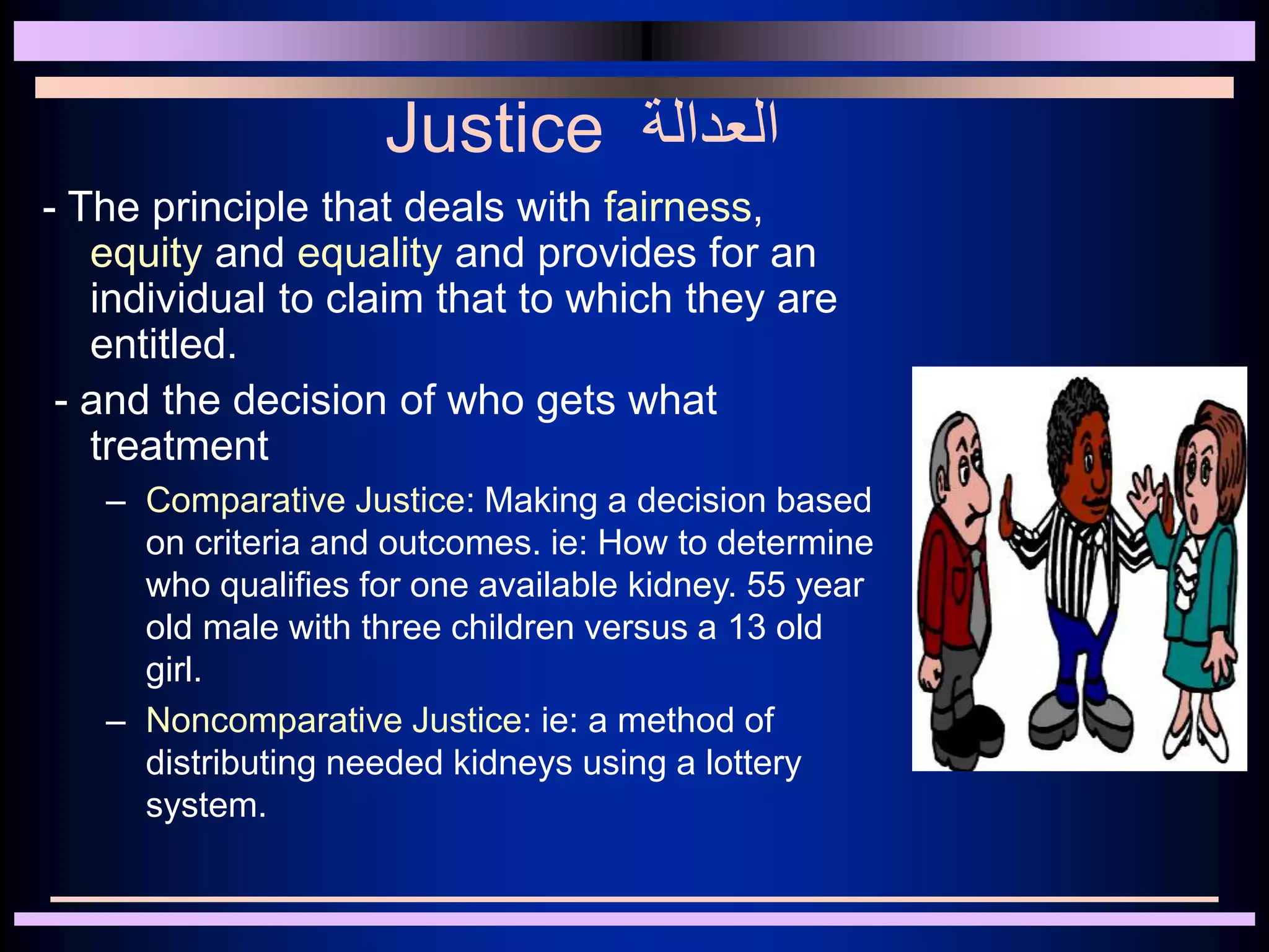 Justice ‫العدالة‬
- The principle that deals with fairness,
equity and equality and provides for an
individual to claim that to which they are
entitled.
- and the decision of who gets what
treatment
– Comparative Justice: Making a decision based
on criteria and outcomes. ie: How to determine
who qualifies for one available kidney. 55 year
old male with three children versus a 13 old
girl.
– Noncomparative Justice: ie: a method of
distributing needed kidneys using a lottery
system.
 