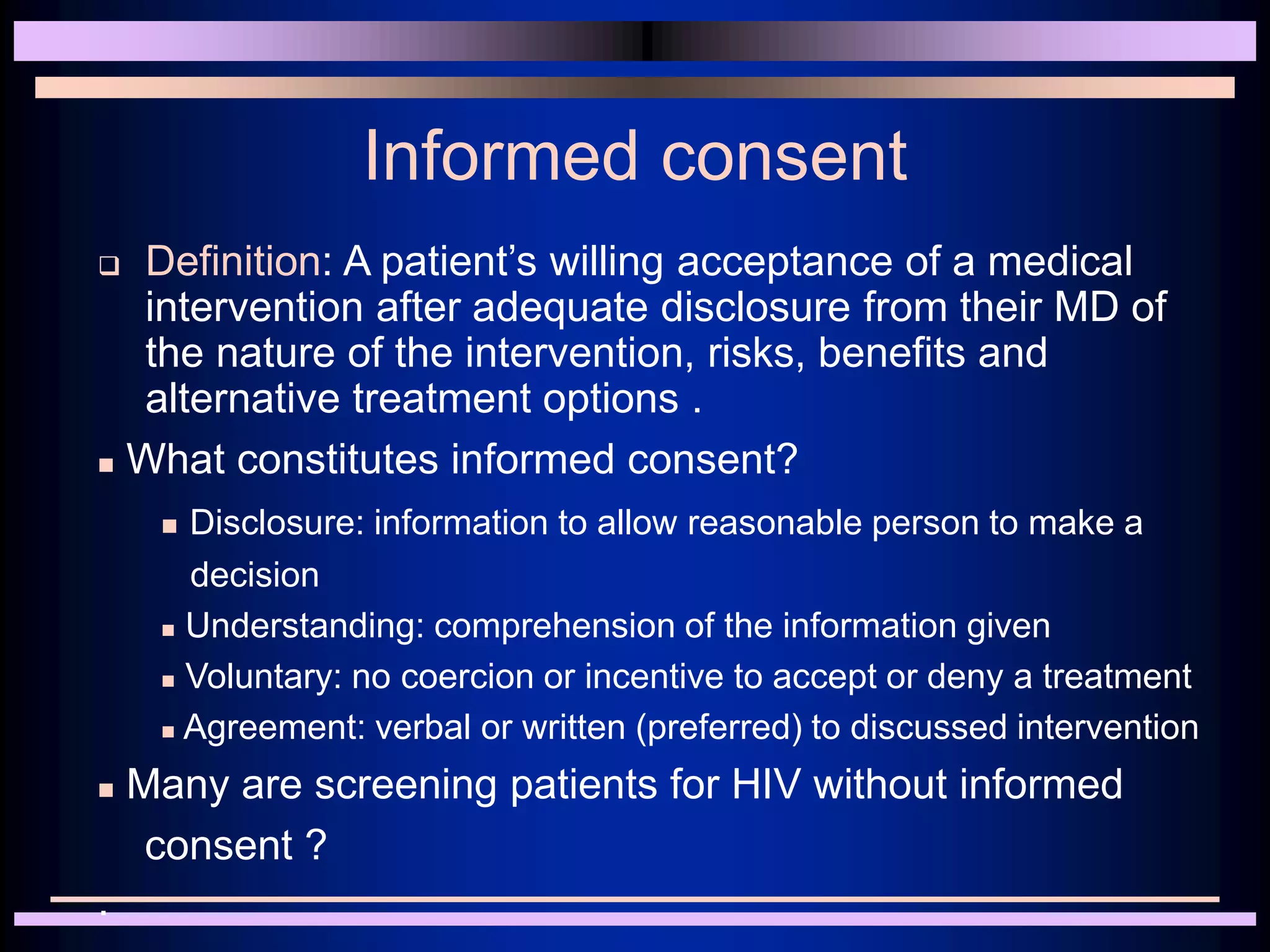 Informed consent
 Definition: A patient’s willing acceptance of a medical
intervention after adequate disclosure from their MD of
the nature of the intervention, risks, benefits and
alternative treatment options .
 What constitutes informed consent?
 Disclosure: information to allow reasonable person to make a
decision
 Understanding: comprehension of the information given
 Voluntary: no coercion or incentive to accept or deny a treatment
 Agreement: verbal or written (preferred) to discussed intervention
 Many are screening patients for HIV without informed
consent ?
.
 