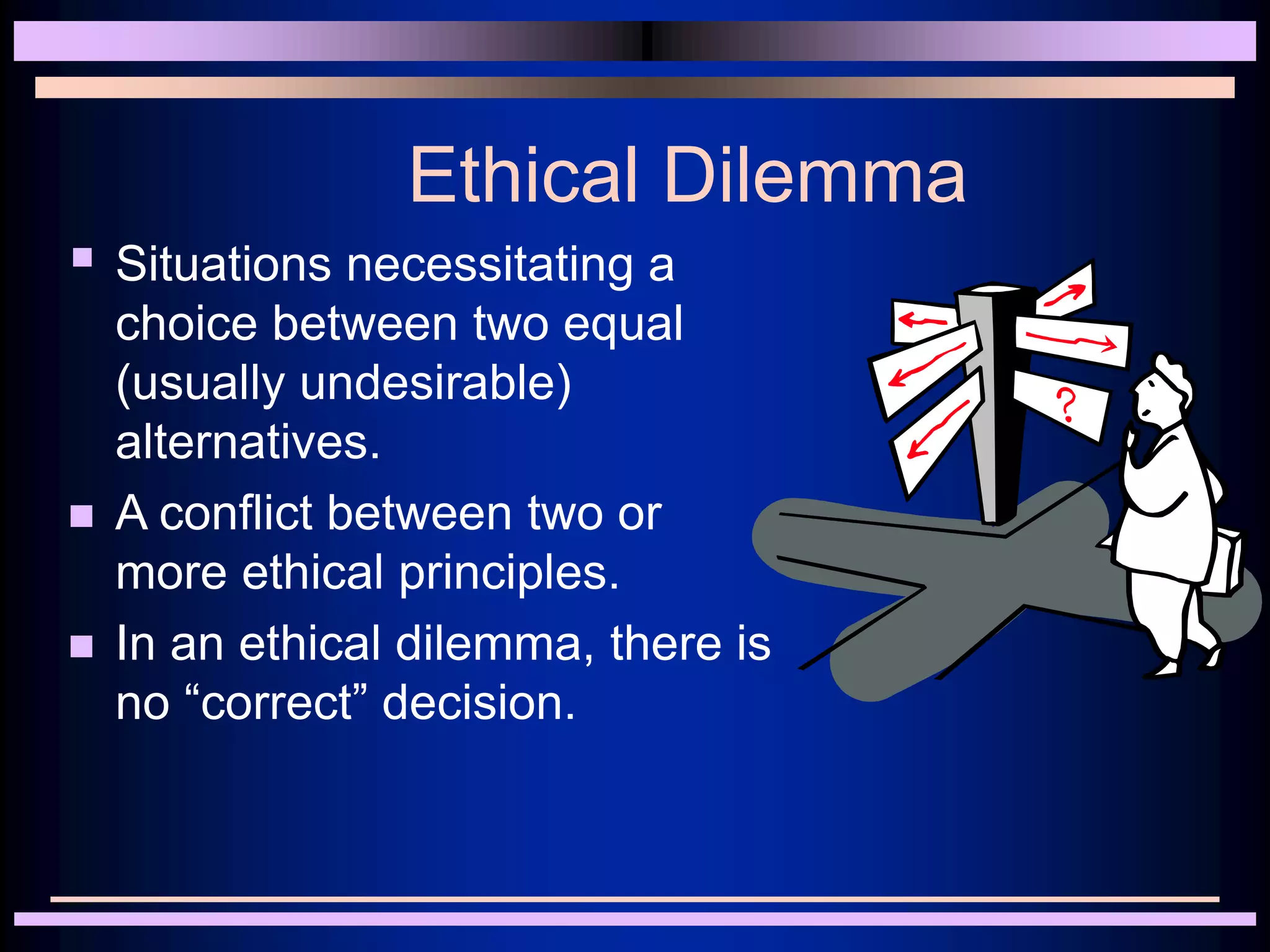 Ethical Dilemma
 Situations necessitating a
choice between two equal
(usually undesirable)
alternatives.
 A conflict between two or
more ethical principles.
 In an ethical dilemma, there is
no “correct” decision.
 