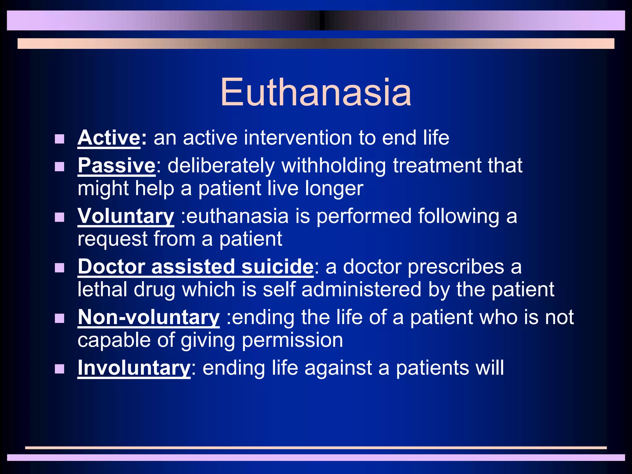 Euthanasia
 Active: an active intervention to end life
 Passive: deliberately withholding treatment that
might help a patient live longer
 Voluntary :euthanasia is performed following a
request from a patient
 Doctor assisted suicide: a doctor prescribes a
lethal drug which is self administered by the patient
 Non-voluntary :ending the life of a patient who is not
capable of giving permission
 Involuntary: ending life against a patients will
 