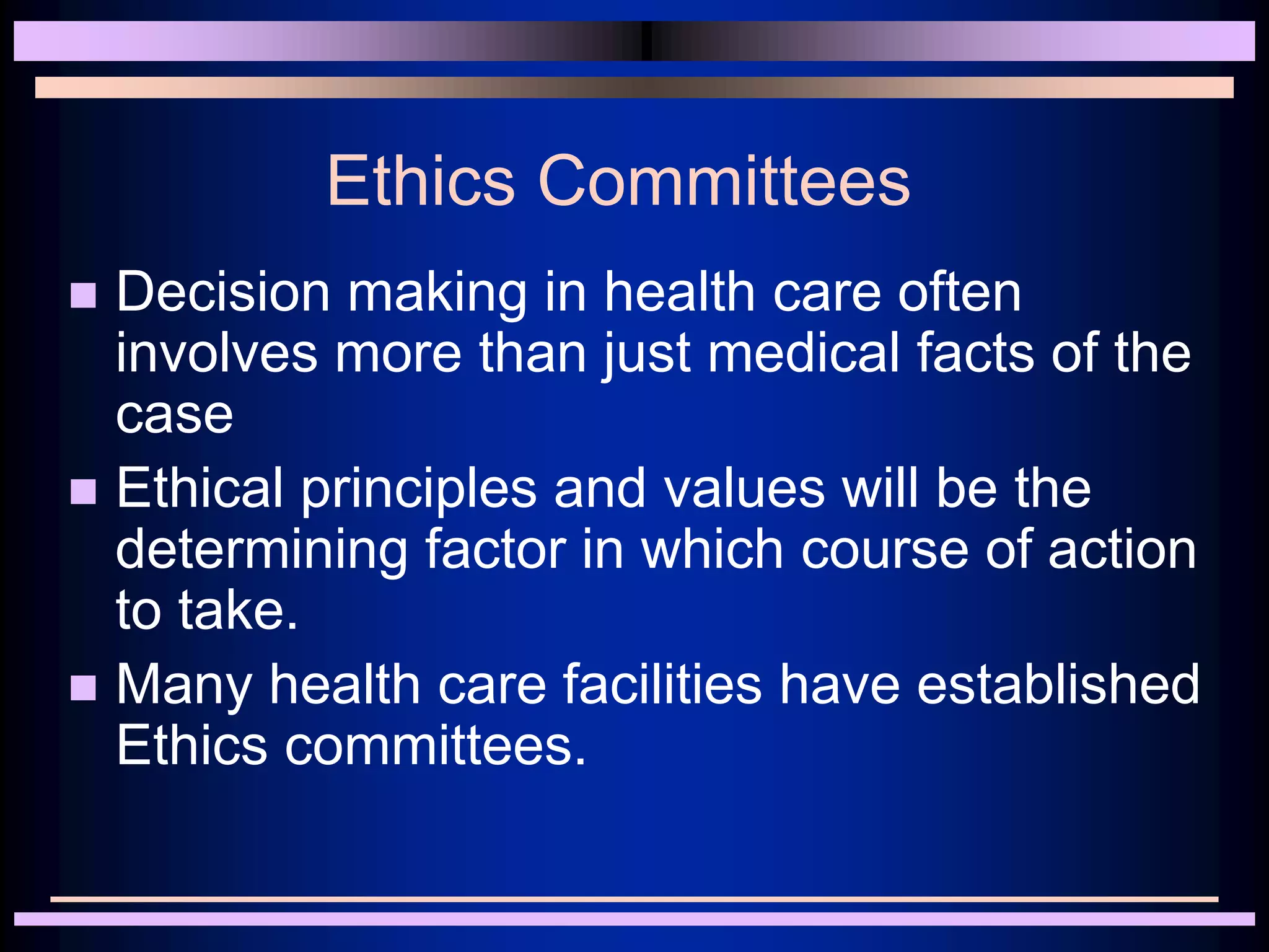 Ethics Committees
 Decision making in health care often
involves more than just medical facts of the
case
 Ethical principles and values will be the
determining factor in which course of action
to take.
 Many health care facilities have established
Ethics committees.
 