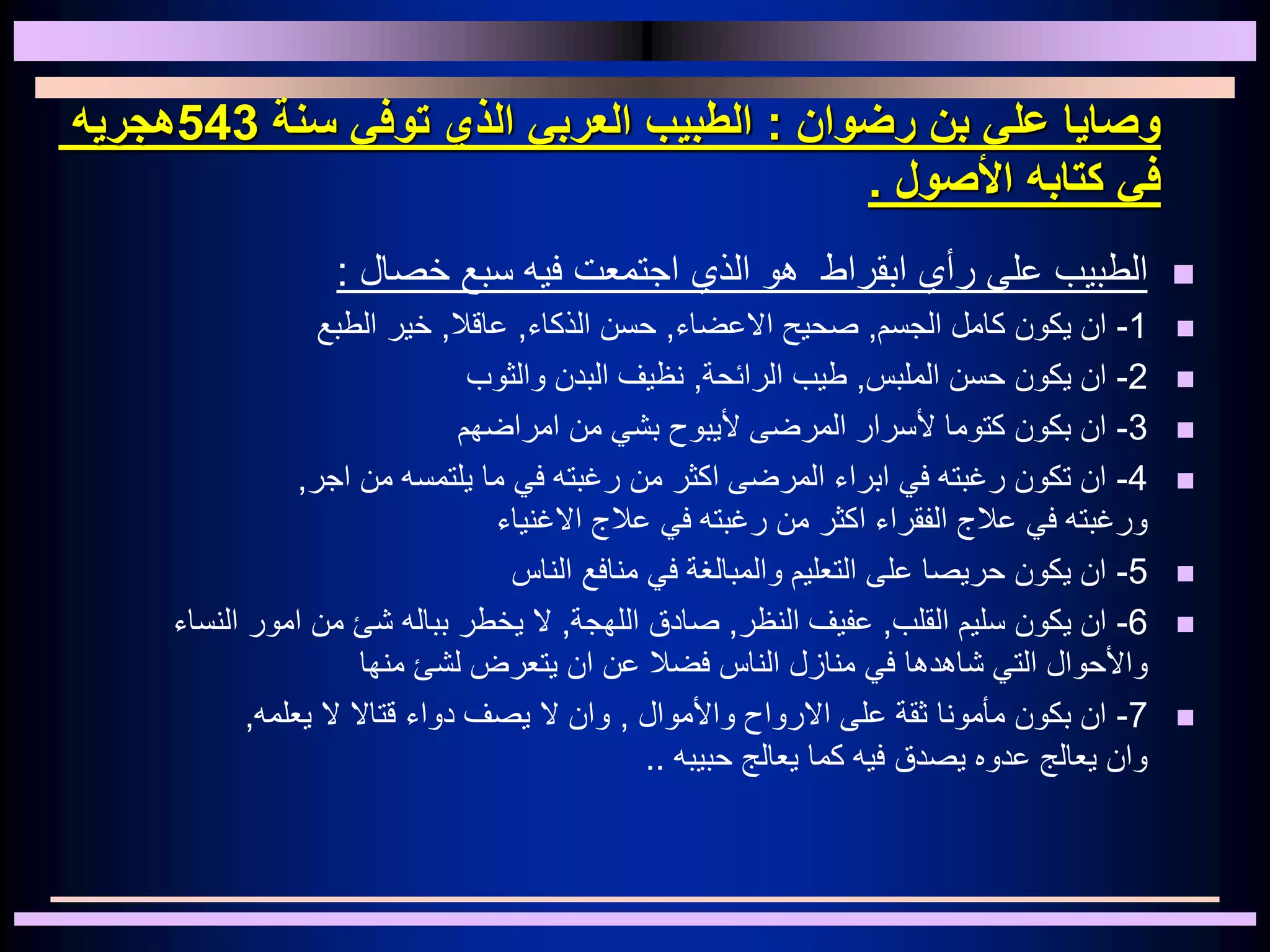 ‫رضوان‬ ‫بن‬ ‫علي‬ ‫وصايا‬:‫سنة‬ ‫توفي‬ ‫الذي‬ ‫العربي‬ ‫الطبيب‬543‫هجريه‬
‫األصول‬ ‫كتابه‬ ‫في‬.
‫ابقراط‬ ‫رأي‬ ‫على‬ ‫الطبيب‬‫اجتمعت‬ ‫الذي‬ ‫هو‬‫فيه‬‫خصال‬ ‫سبع‬:
1-‫الجسم‬ ‫كامل‬ ‫يكون‬ ‫ان‬,‫االعضاء‬ ‫صحيح‬,‫الذكاء‬ ‫حسن‬,‫عاقال‬,‫الطبع‬ ‫خير‬
2-‫الملبس‬ ‫حسن‬ ‫يكون‬ ‫ان‬,‫الرائحة‬ ‫طيب‬,‫والثوب‬ ‫البدن‬ ‫نظيف‬
3-‫امراضهم‬ ‫من‬ ‫بشي‬ ‫أليبوح‬ ‫المرضى‬ ‫ألسرار‬ ‫كتوما‬ ‫بكون‬ ‫ان‬
4-‫من‬ ‫اكثر‬ ‫المرضى‬ ‫ابراء‬ ‫في‬ ‫رغبته‬ ‫تكون‬ ‫ان‬‫رغبته‬‫اجر‬ ‫من‬ ‫يلتمسه‬ ‫ما‬ ‫في‬,
‫الفقراء‬ ‫عالج‬ ‫في‬ ‫ورغبته‬‫اكثر‬‫االغنياء‬ ‫عالج‬ ‫في‬ ‫رغبته‬ ‫من‬
5-‫الناس‬ ‫منافع‬ ‫في‬ ‫والمبالغة‬ ‫التعليم‬ ‫على‬ ‫حريصا‬ ‫يكون‬ ‫ان‬
6-‫القلب‬ ‫سليم‬ ‫يكون‬ ‫ان‬,‫النظر‬ ‫عفيف‬,‫اللهجة‬ ‫صادق‬,‫بباله‬ ‫يخطر‬ ‫ال‬‫شئ‬‫من‬‫امور‬‫النس‬‫اء‬
‫واألحوال‬‫عن‬ ‫فضال‬ ‫الناس‬ ‫منازل‬ ‫في‬ ‫شاهدها‬ ‫التي‬‫ان‬‫يتعرض‬‫منها‬ ‫لشئ‬
7-‫واألموال‬ ‫االرواح‬ ‫على‬ ‫ثقة‬ ‫مأمونا‬ ‫بكون‬ ‫ان‬,‫قتاال‬ ‫دواء‬ ‫يصف‬ ‫ال‬ ‫وان‬‫ال‬‫يعلمه‬,
‫حبيبه‬ ‫يعالج‬ ‫كما‬ ‫فيه‬ ‫يصدق‬ ‫عدوه‬ ‫يعالج‬ ‫وان‬..
 