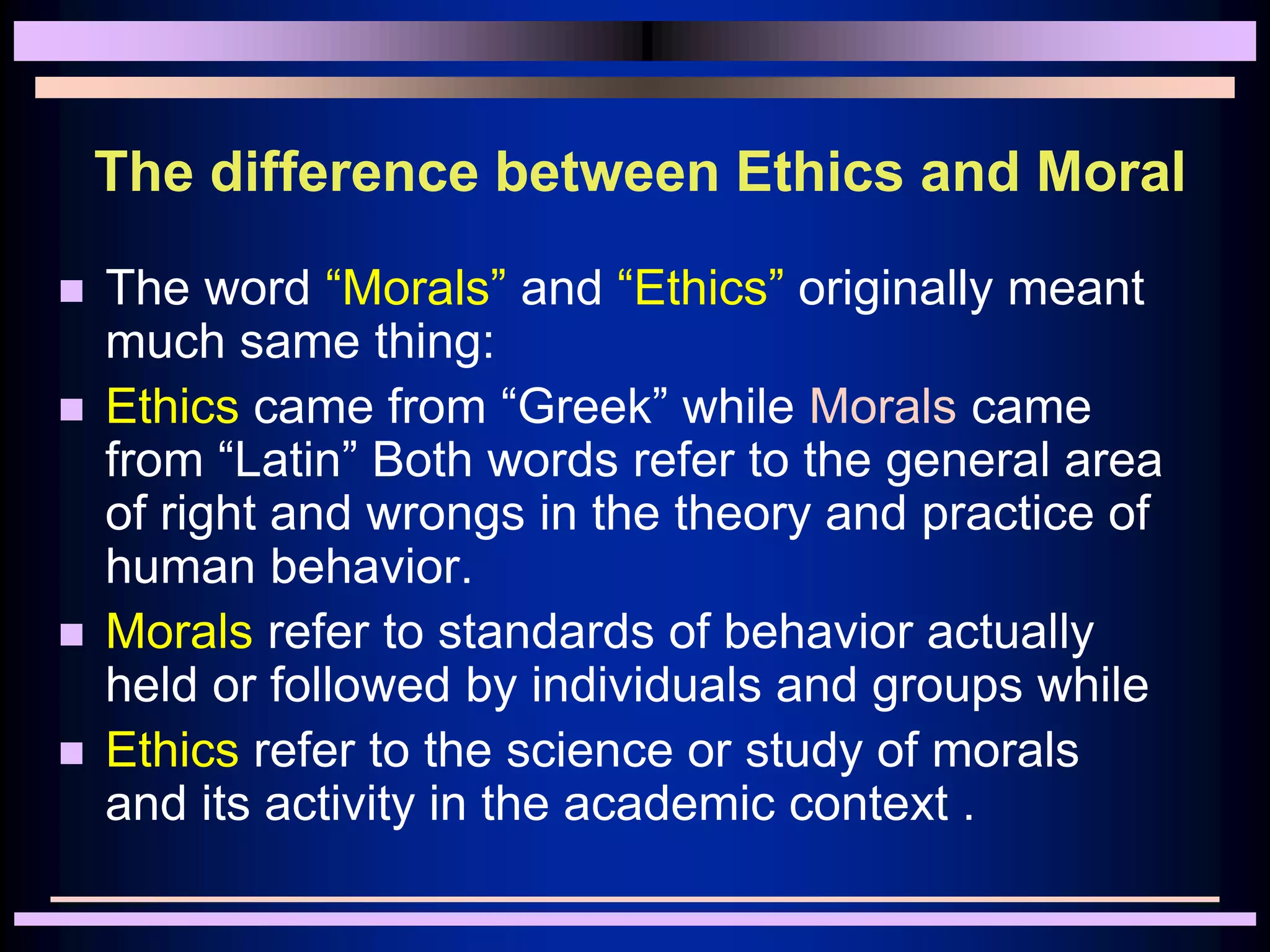 The difference between Ethics and Moral
 The word “Morals” and “Ethics” originally meant
much same thing:
 Ethics came from “Greek” while Morals came
from “Latin” Both words refer to the general area
of right and wrongs in the theory and practice of
human behavior.
 Morals refer to standards of behavior actually
held or followed by individuals and groups while
 Ethics refer to the science or study of morals
and its activity in the academic context .
 