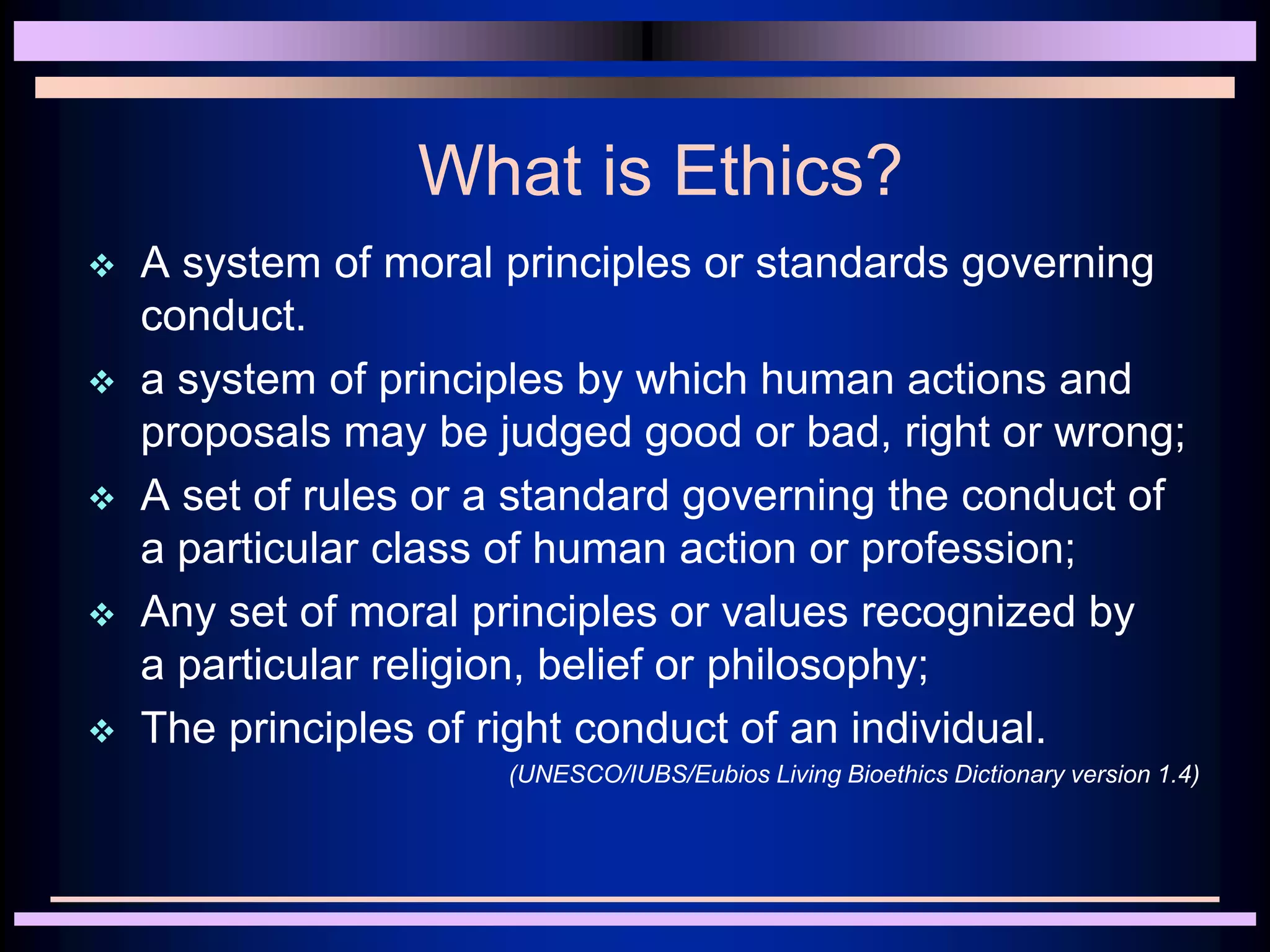 What is Ethics?
 A system of moral principles or standards governing
conduct.
 a system of principles by which human actions and
proposals may be judged good or bad, right or wrong;
 A set of rules or a standard governing the conduct of
a particular class of human action or profession;
 Any set of moral principles or values recognized by
a particular religion, belief or philosophy;
 The principles of right conduct of an individual.
(UNESCO/IUBS/Eubios Living Bioethics Dictionary version 1.4)
 