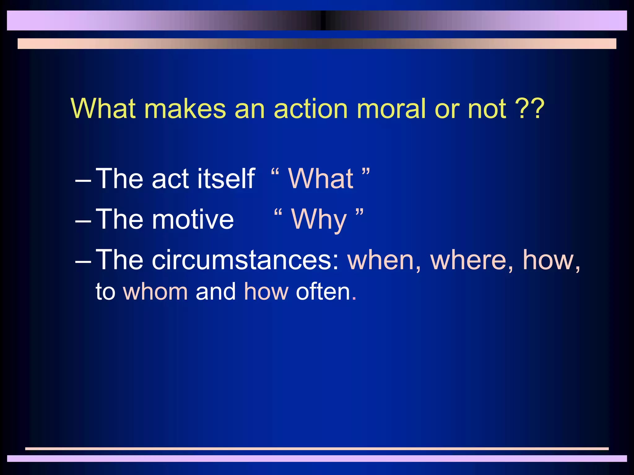 What makes an action moral or not ??
–The act itself “ What ”
–The motive “ Why ”
–The circumstances: when, where, how,
to whom and how often.
 