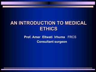 AN INTRODUCTION TO MEDICAL
ETHICS
Prof. Amer Eltwati Irhuma FRCS
Consultant surgeon
 