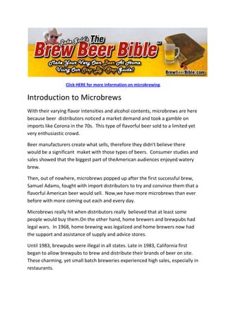 Click HERE for more information on microbrewing<br />Introduction to Microbrews<br />With their varying flavor intensities and alcohol contents, microbrews are here because beer  distributors noticed a market demand and took a gamble on imports like Corona in the 70s.  This type of flavorful beer sold to a limited yet very enthusiastic crowd.<br />Beer manufacturers create what sells, therefore they didn't believe there would be a significant  maket with those types of beers.  Consumer studies and sales showed that the biggest part of theAmerican audiences enjoyed watery brew.<br />Then, out of nowhere, microbrews popped up after the first successful brew, Samuel Adams, fought with import distributors to try and convince them that a flavorful American beer would sell.  Now,we have more microbrews than ever before with more coming out each and every day.<br />Microbrews really hit when distributors really  believed that at least some people would buy them.On the other hand, home brewers and brewpubs had legal wars.  In 1968, home brewing was legalized and home brewers now had the support and assistance of supply and advice stores.<br />Until 1983, brewpubs were illegal in all states. Late in 1983, California first began to allow brewpubs to brew and distribute their brands of beer on site.  These charming, yet small batch breweries experienced high sales, especially in restaurants.<br />Around a century ago, the United States had more than 2,000 breweries making many different styles and variations.  By the 80's, there were only 40 brewing companies that offered a brand of American Pilsner.  <br />Today, there are over 500 microbreweries and brewpubs in the United States.  Over the past few years,  brewpubs have been popping up all over th e place, even in bars that used to only carry the top beers.<br />Process Of Homebrewing Microbrews<br />The normal batch of homebrewed beer is five gallons in volume, which is enough for 2 cases, or 48 12 ounce bottle of beer.  The typical homebrewed beer is produced by boiling water, malt extract and hops together in a large  kettle and then cooling the resulting wort and adding yeast for fermenting.  Experienced homebrewers will make their own extract from crushed malt barley by a more complicated process of mashing the grain in boiling hot water. <br />With both cases, the wort is boiled for 15 min to an hour, to help remove some impurities, dissolve the character of the hops, then break down some of the sugar.  The wort is then cooled down to a pitching temperature.<br />The cooled wort is then poured into the primary fermenter in a manner of aggression, as to aerate the wort.  Sufficient oxygen is also necessary for the yeast's growth stage.  The yeast is then putinto the wort.  <br />The primary fermentation will take place in a large food bucket or carboy.  Sometimes it is left open  but often stoppered with the carbon dioxide gas that's produced by venting through a fermentation lock.  <br />The process of making microbrews takes a lot of time indeed, although you can take the necessary short cuts once you learn more about how the process works.  If this is your first time brewing, you should always use common sense and know what you are doing.<br />One of the best things about making your own  homebrews is the fact that you can experiment with ingredients and brew your own creations.  You can brew almost anything, providing you have the right type of equipment - which can easily be found.<br />Methods Of Microbrewing<br />The first thing you'll need to do when brewing is  to sanitize everything that will come in contact with your unfermented beer.  It will take time for the sanitizer to do its job, so don't rush things.  <br />Next, you'll need to rinse everything to remove any remaining sanitizer.  Any remaining sanitizer can kill of your yeast if you don't rinse things well.  Add 3 1/2 gallons of water to your  fermenter then seal it with the fermenter's lid or a rubber stopper.  This should be done as  soon as you can before you begin to cook the wort.<br />Cooking<br />Add 2 gallons of cold water to the pot and bring it to a boil.  Once the water has started to boil, add your malt syrup or extract kit.  Always watch your pot boil and never leave it.  Stir it well, until the extract has dissolved.  <br />Boiling over can create a mess and cause you to loose precious ingredients.  Malt doesn't boil like water, as it comes to a boil the liquid will expand and foam over the top. Stir constantly  and keep a close watch to avoid boiling over.<br />Add a few tablespoons of your boiling wort to  1 cup of cool water in a santized container, making sure the temperature isn't too high.  Next, add your yeast packet and cover the  container with a saucer or lid.  <br />Pitching yeast<br />After the wort has finished boiling, allow the mixture time to cool to 70 - 80 degrees then pitch the yeast into your fermenter, which you  already have filled to 2/3 of the desired final level with cold water.  <br />These are the basic steps for brewing your own microbrews.  You'll also have to siphon, bottle, then pour your brew.  The final steps aren't that difficult, although they do require a certain level of precision.  If  this is your first time brewing, you should watch someone experienced first.<br />With microbrewing, there are many different methods, including fruit.  Fruit is unlike other types of microbrews, as the method introduces fruit into the equation and makes for a very unique - yet interesting taste.<br />When brewing your own beers, you can use any method you prefer.  Some are harder than others, although a little bit of time is all you need to become a pro.  Once you have been brewing for a while, you'll be able to  brew even the most exotic of microbrews – all it takes is time and dedication.<br />Click HERE for more information on microbrewing<br />