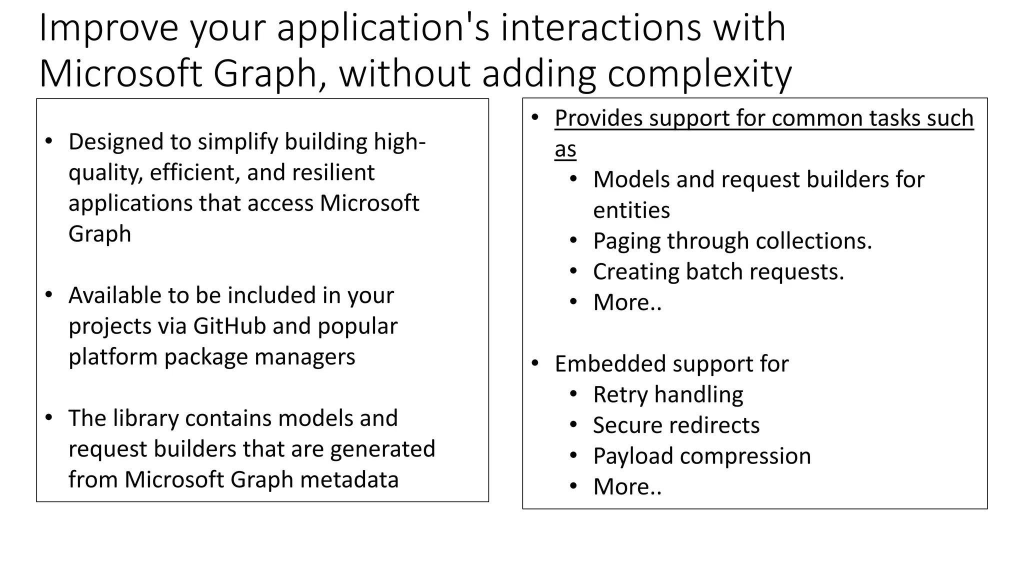 • Provides support for common tasks such
as
• Models and request builders for
entities
• Paging through collections.
• Creating batch requests.
• More..
• Embedded support for
• Retry handling
• Secure redirects
• Payload compression
• More..
Improve your application's interactions with
Microsoft Graph, without adding complexity
• Designed to simplify building high-
quality, efficient, and resilient
applications that access Microsoft
Graph
• Available to be included in your
projects via GitHub and popular
platform package managers
• The library contains models and
request builders that are generated
from Microsoft Graph metadata
 