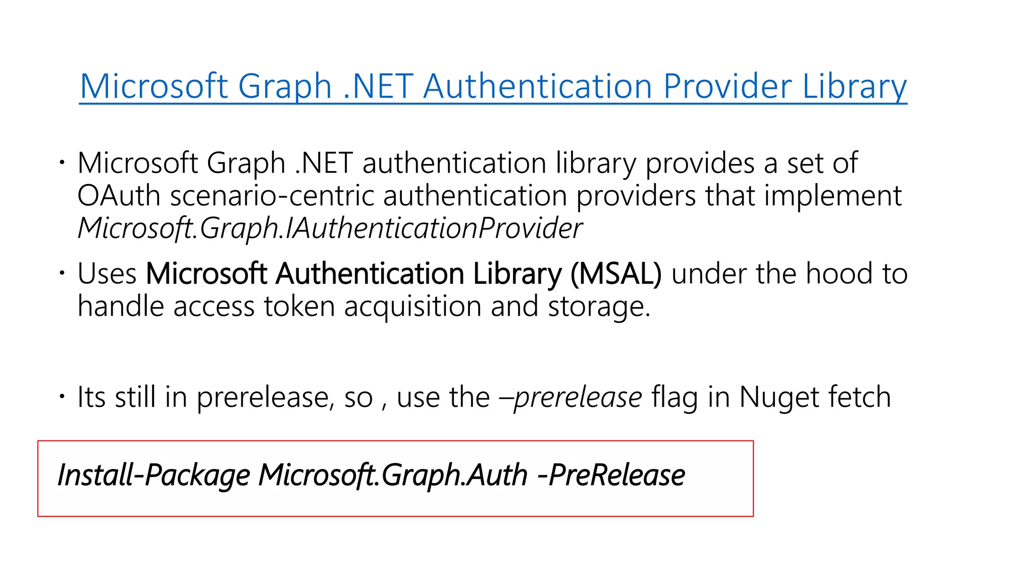 Microsoft Graph .NET Authentication Provider Library
 Microsoft Graph .NET authentication library provides a set of
OAuth scenario-centric authentication providers that implement
Microsoft.Graph.IAuthenticationProvider
 Uses Microsoft Authentication Library (MSAL) under the hood to
handle access token acquisition and storage.
 Its still in prerelease, so , use the –prerelease flag in Nuget fetch
Install-Package Microsoft.Graph.Auth -PreRelease
 