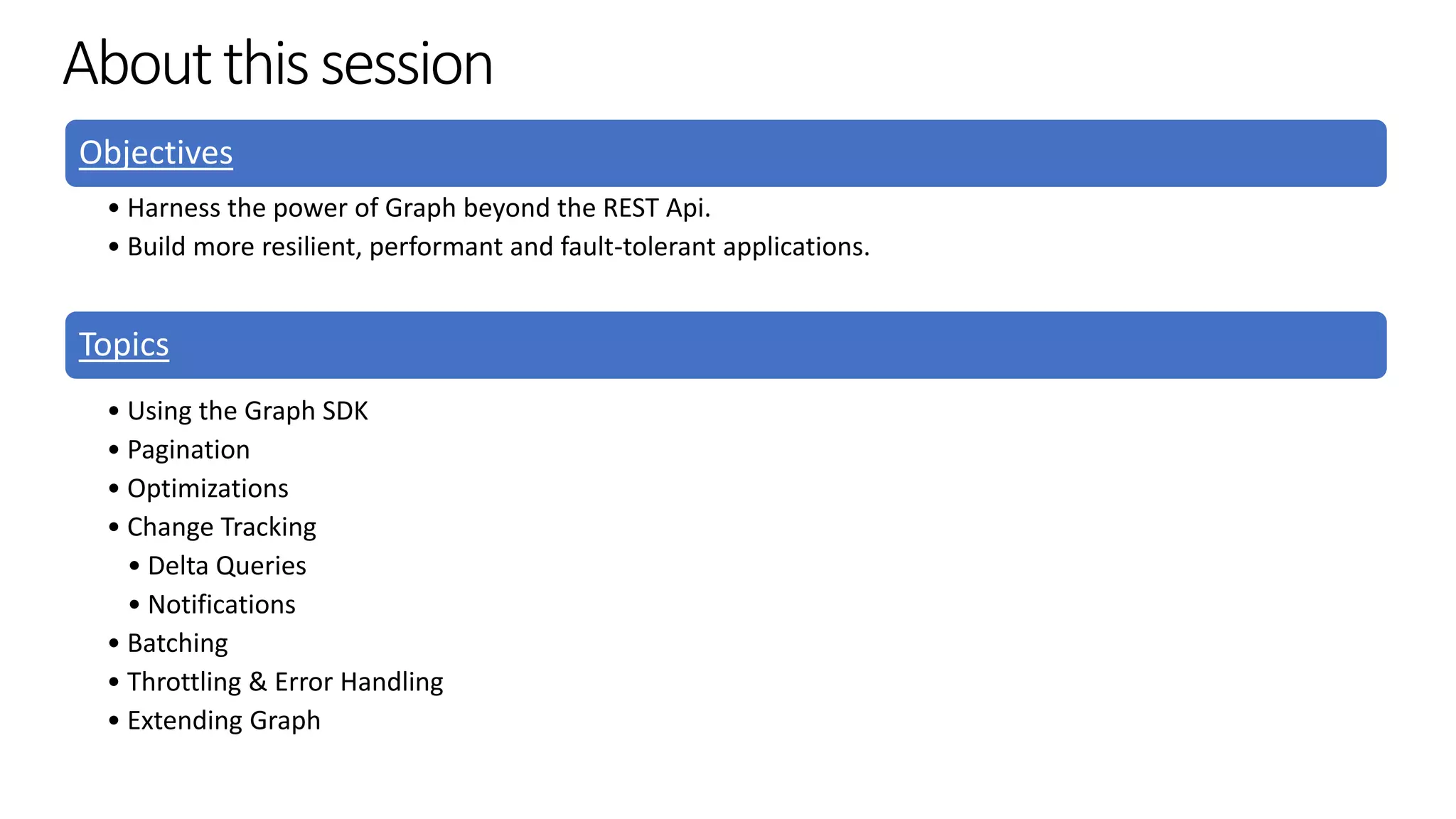 Aboutthissession
Objectives
• Harness the power of Graph beyond the REST Api.
• Build more resilient, performant and fault-tolerant applications.
Topics
• Using the Graph SDK
• Pagination
• Optimizations
• Change Tracking
• Delta Queries
• Notifications
• Batching
• Throttling & Error Handling
• Extending Graph
 