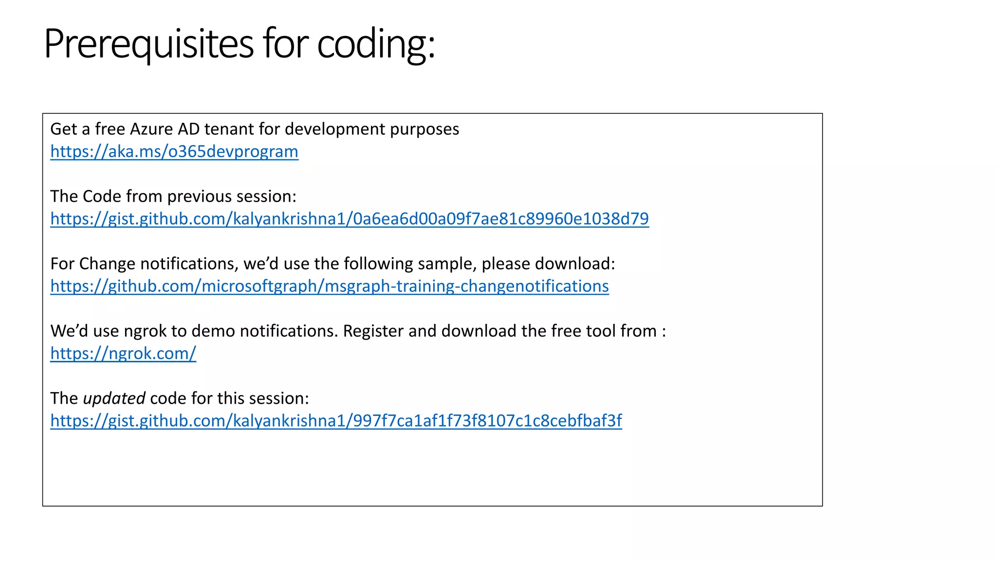 Prerequisitesforcoding:
Get a free Azure AD tenant for development purposes
https://aka.ms/o365devprogram
The Code from previous session:
https://gist.github.com/kalyankrishna1/0a6ea6d00a09f7ae81c89960e1038d79
For Change notifications, we’d use the following sample, please download:
https://github.com/microsoftgraph/msgraph-training-changenotifications
We’d use ngrok to demo notifications. Register and download the free tool from :
https://ngrok.com/
The updated code for this session:
https://gist.github.com/kalyankrishna1/997f7ca1af1f73f8107c1c8cebfbaf3f
 