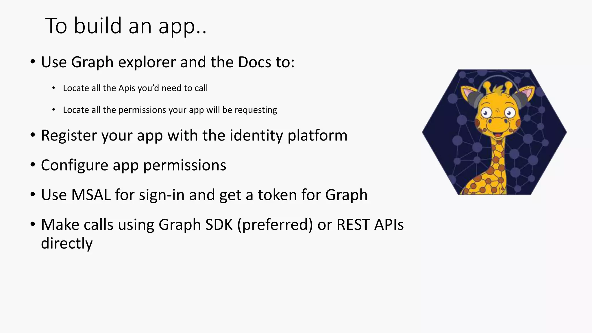 To build an app..
• Use Graph explorer and the Docs to:
• Locate all the Apis you’d need to call
• Locate all the permissions your app will be requesting
• Register your app with the identity platform
• Configure app permissions
• Use MSAL for sign-in and get a token for Graph
• Make calls using Graph SDK (preferred) or REST APIs
directly
 