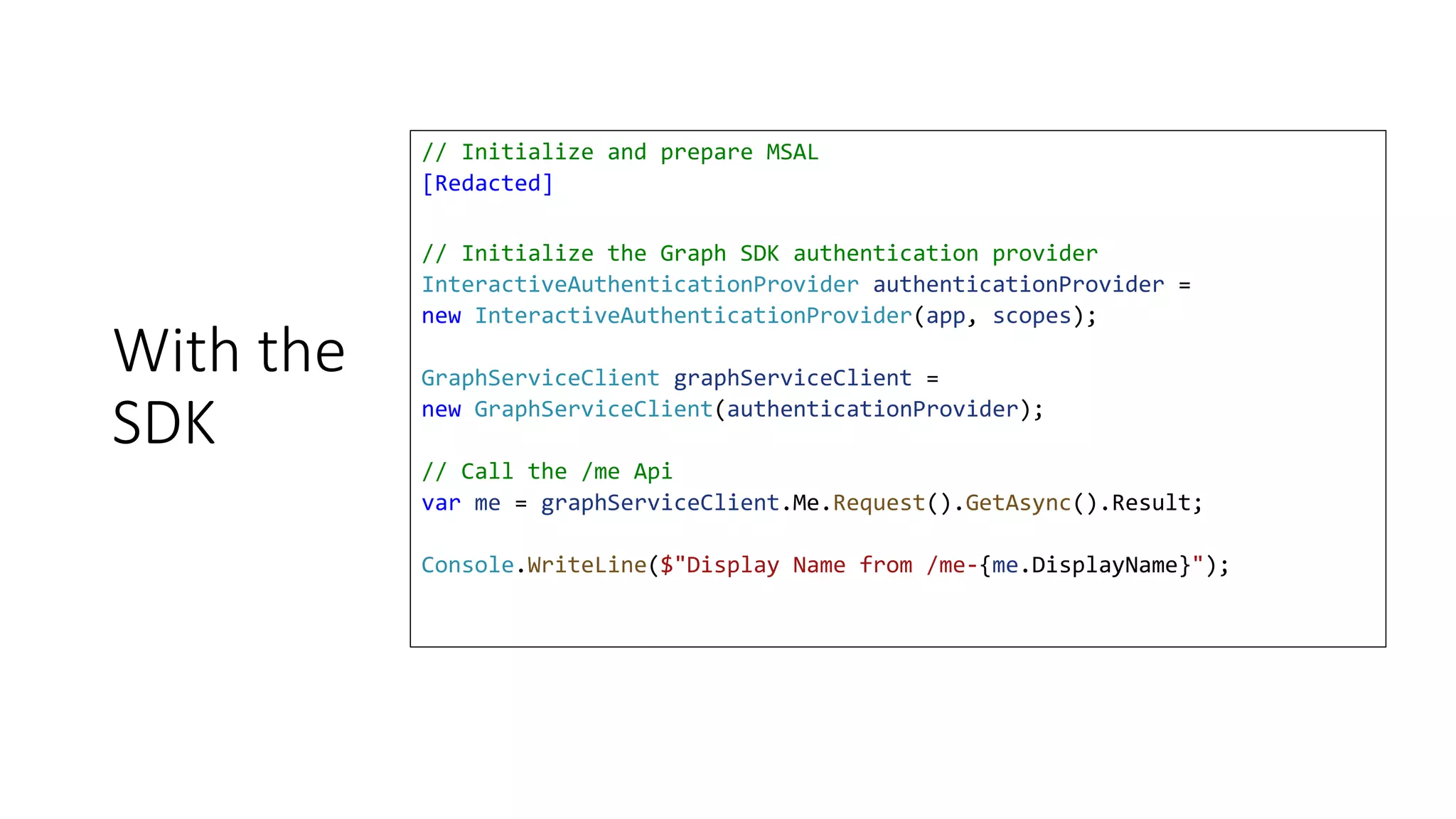 With the
SDK
// Initialize and prepare MSAL
[Redacted]
// Initialize the Graph SDK authentication provider
InteractiveAuthenticationProvider authenticationProvider =
new InteractiveAuthenticationProvider(app, scopes);
GraphServiceClient graphServiceClient =
new GraphServiceClient(authenticationProvider);
// Call the /me Api
var me = graphServiceClient.Me.Request().GetAsync().Result;
Console.WriteLine($"Display Name from /me-{me.DisplayName}");
 
