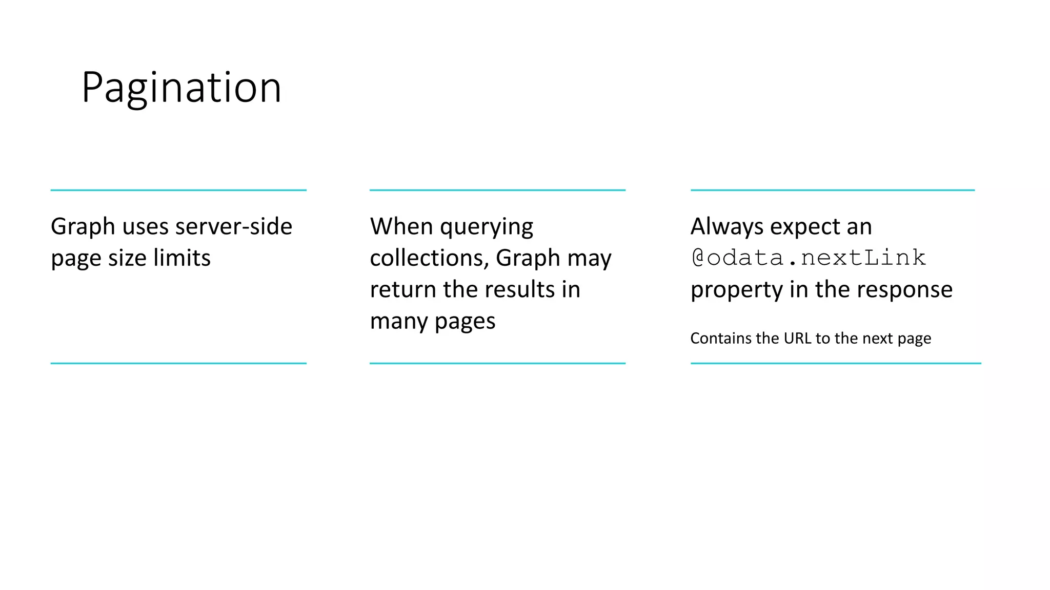 Pagination
Graph uses server-side
page size limits
When querying
collections, Graph may
return the results in
many pages
Always expect an
@odata.nextLink
property in the response
Contains the URL to the next page
 