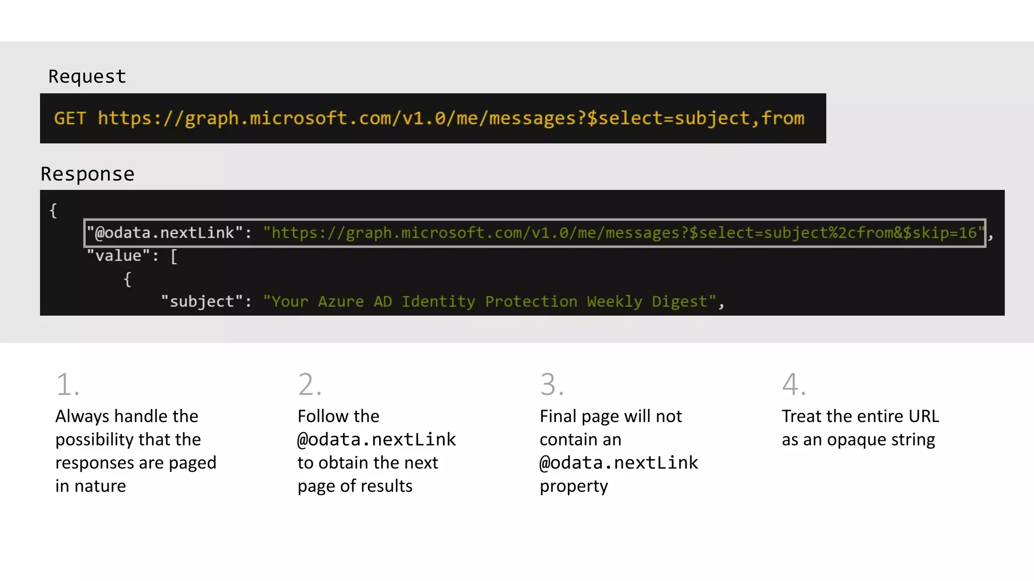 Request
1.
Always handle the
possibility that the
responses are paged
in nature
2.
Follow the
@odata.nextLink
to obtain the next
page of results
3.
Final page will not
contain an
@odata.nextLink
property
4.
Treat the entire URL
as an opaque string
 