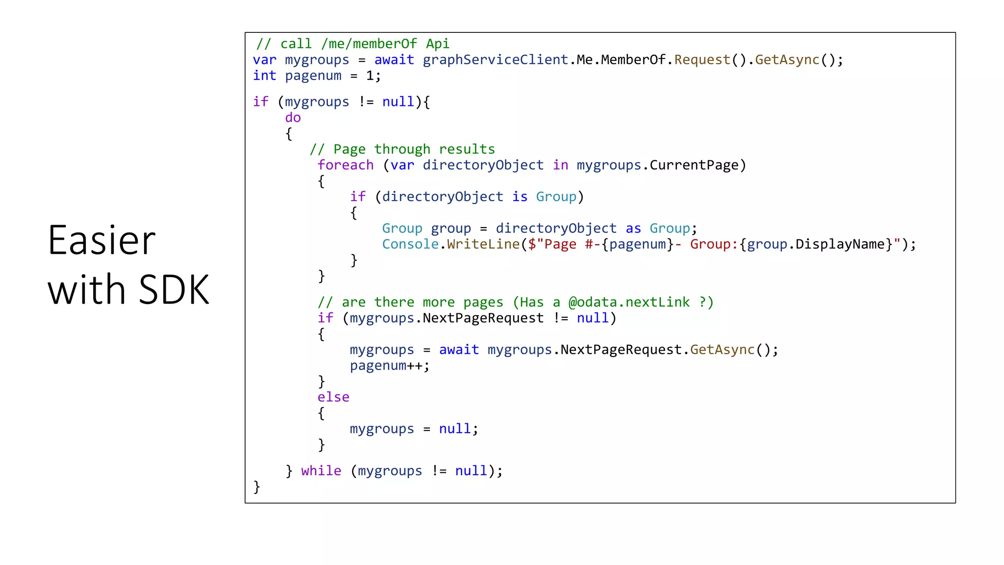 Easier
with SDK
// call /me/memberOf Api
var mygroups = await graphServiceClient.Me.MemberOf.Request().GetAsync();
int pagenum = 1;
if (mygroups != null){
do
{
// Page through results
foreach (var directoryObject in mygroups.CurrentPage)
{
if (directoryObject is Group)
{
Group group = directoryObject as Group;
Console.WriteLine($"Page #-{pagenum}- Group:{group.DisplayName}");
}
}
// are there more pages (Has a @odata.nextLink ?)
if (mygroups.NextPageRequest != null)
{
mygroups = await mygroups.NextPageRequest.GetAsync();
pagenum++;
}
else
{
mygroups = null;
}
} while (mygroups != null);
}
 