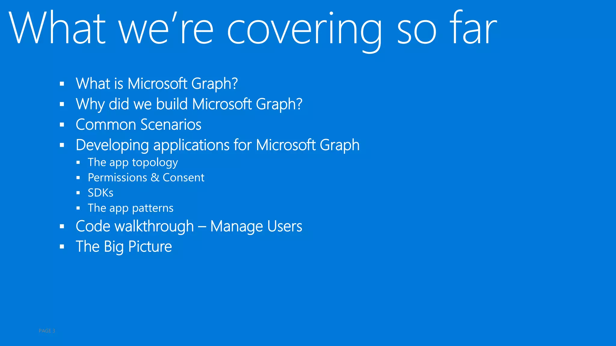  What is Microsoft Graph?
 Why did we build Microsoft Graph?
 Common Scenarios
 Developing applications for Microsoft Graph
 The app topology
 Permissions & Consent
 SDKs
 The app patterns
 Code walkthrough – Manage Users
 The Big Picture
PAGE 3
 