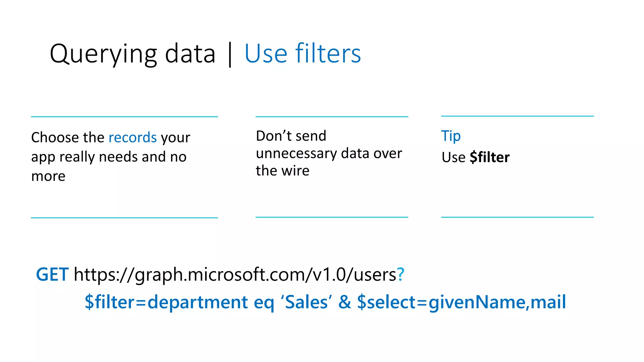 Querying data | Use filters
GET https://graph.microsoft.com/v1.0/users?
$filter=department eq ‘Sales’ & $select=givenName,mail
Choose the records your
app really needs and no
more
Don’t send
unnecessary data over
the wire
Tip
Use $filter
 