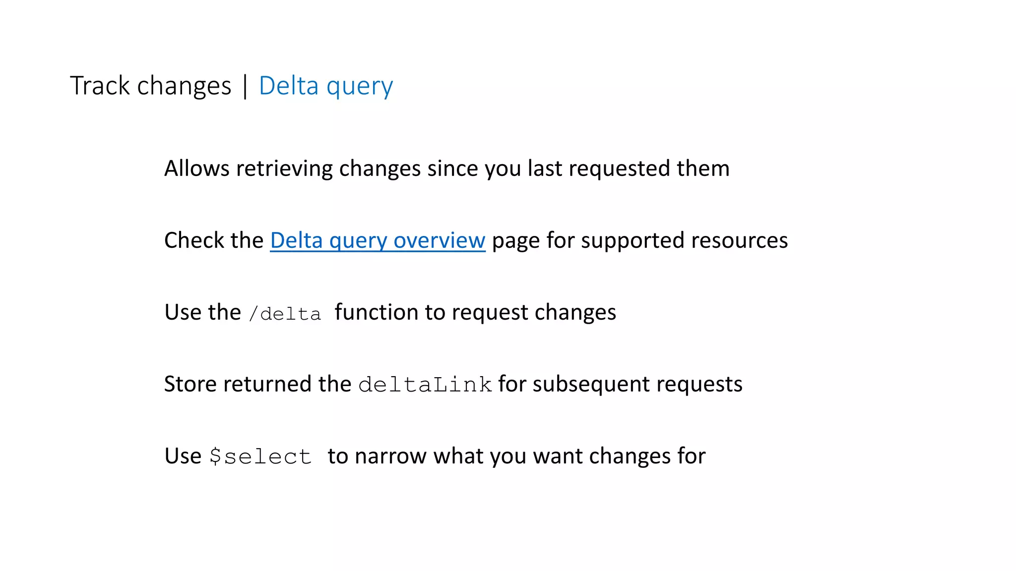 Allows retrieving changes since you last requested them
Check the Delta query overview page for supported resources
Use the /delta function to request changes
Store returned the deltaLink for subsequent requests
Use $select to narrow what you want changes for
Track changes | Delta query
 