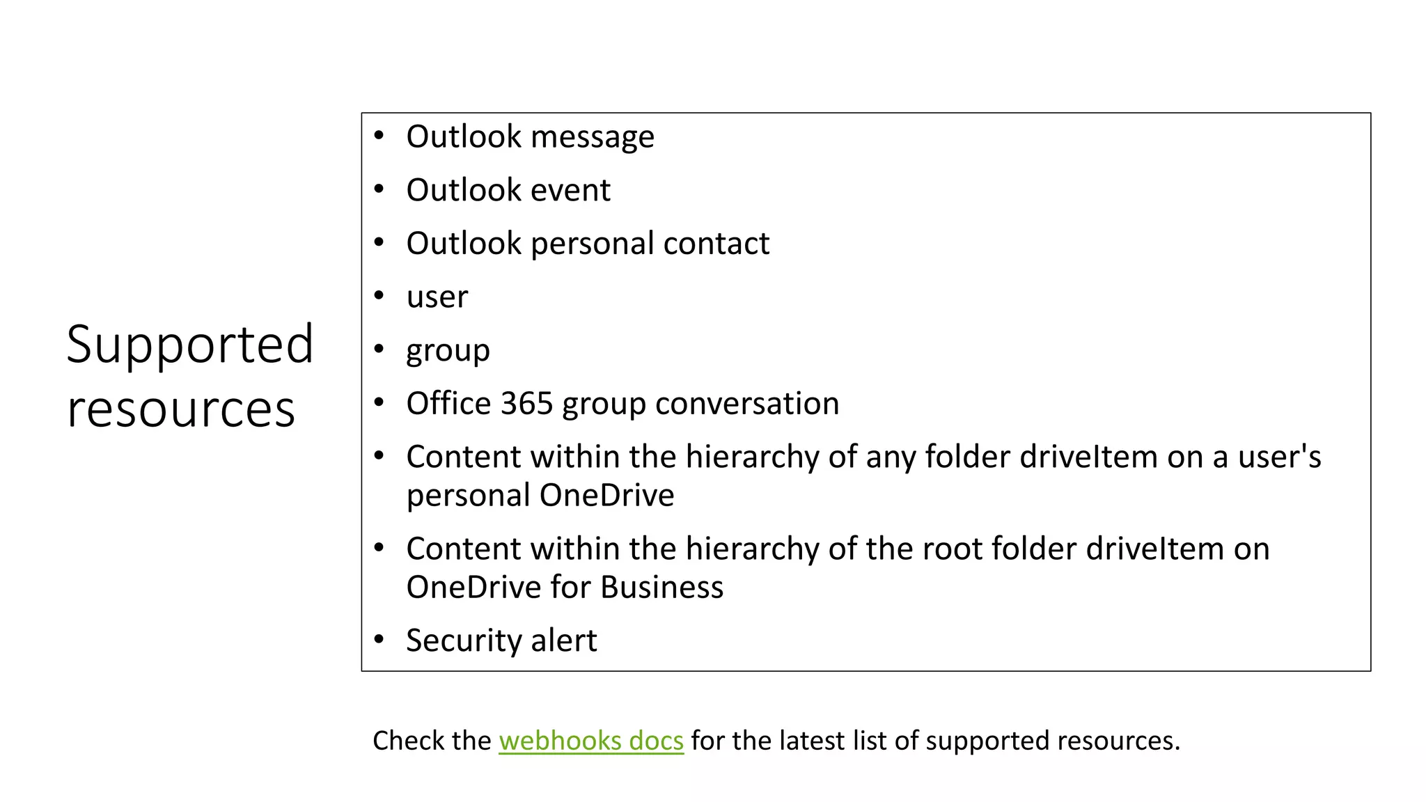 Supported
resources
• Outlook message
• Outlook event
• Outlook personal contact
• user
• group
• Office 365 group conversation
• Content within the hierarchy of any folder driveItem on a user's
personal OneDrive
• Content within the hierarchy of the root folder driveItem on
OneDrive for Business
• Security alert
Check the webhooks docs for the latest list of supported resources.
 