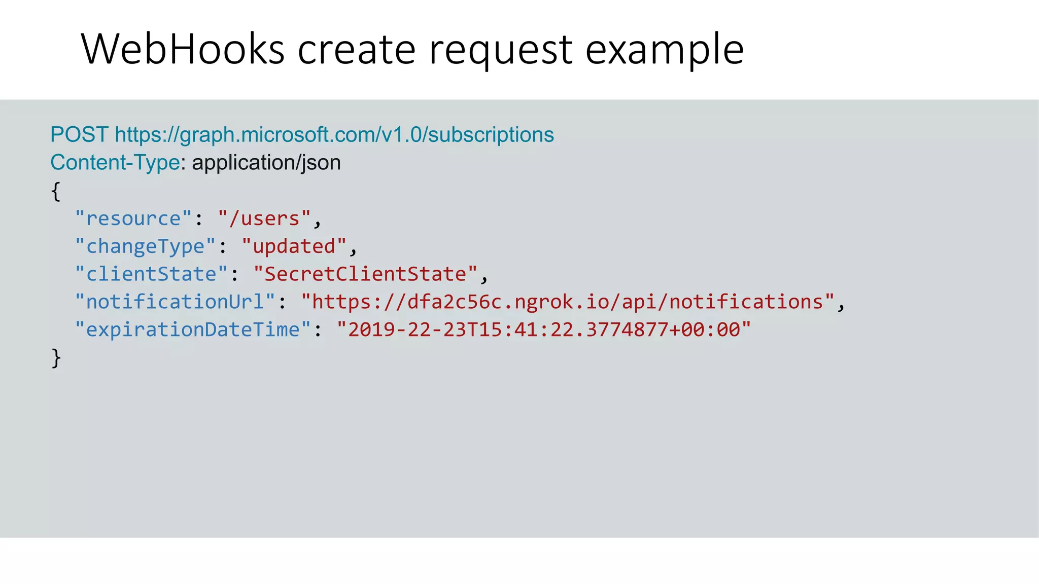 WebHooks create request example
GET https://graph.microsoft.com/v1.0/me?$select=id,displayName,mail&$expand=extensions
POST https://graph.microsoft.com/v1.0/subscriptions
Content-Type: application/json
{
"resource": "/users",
"changeType": "updated",
"clientState": "SecretClientState",
"notificationUrl": "https://dfa2c56c.ngrok.io/api/notifications",
"expirationDateTime": "2019-22-23T15:41:22.3774877+00:00"
}
 