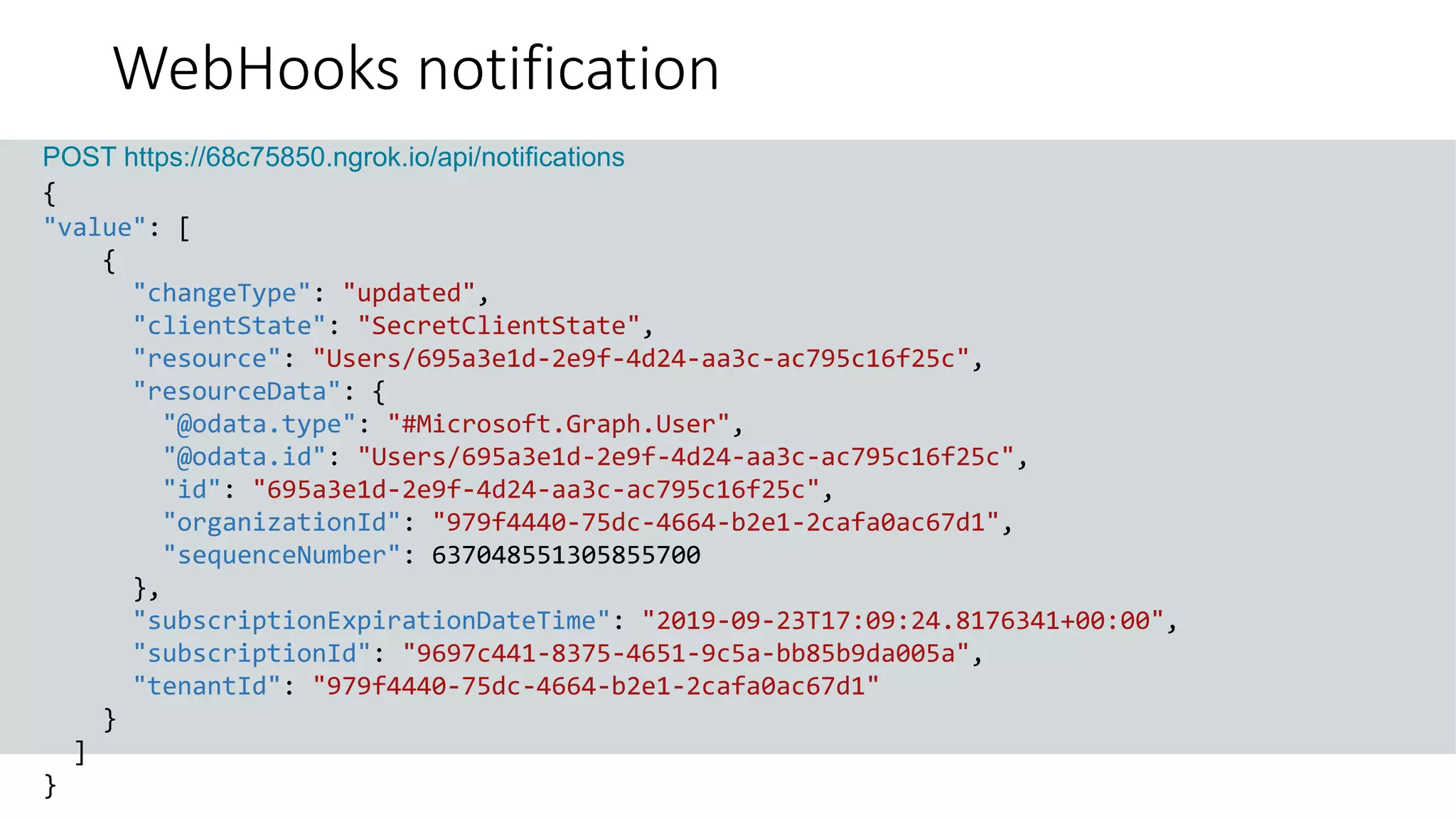 GET https://graph.microsoft.com/v1.0/me?$select=id,displayName,mail&$expand=extensions
POST https://68c75850.ngrok.io/api/notifications
{
"value": [
{
"changeType": "updated",
"clientState": "SecretClientState",
"resource": "Users/695a3e1d-2e9f-4d24-aa3c-ac795c16f25c",
"resourceData": {
"@odata.type": "#Microsoft.Graph.User",
"@odata.id": "Users/695a3e1d-2e9f-4d24-aa3c-ac795c16f25c",
"id": "695a3e1d-2e9f-4d24-aa3c-ac795c16f25c",
"organizationId": "979f4440-75dc-4664-b2e1-2cafa0ac67d1",
"sequenceNumber": 637048551305855700
},
"subscriptionExpirationDateTime": "2019-09-23T17:09:24.8176341+00:00",
"subscriptionId": "9697c441-8375-4651-9c5a-bb85b9da005a",
"tenantId": "979f4440-75dc-4664-b2e1-2cafa0ac67d1"
}
]
}
WebHooks notification
 