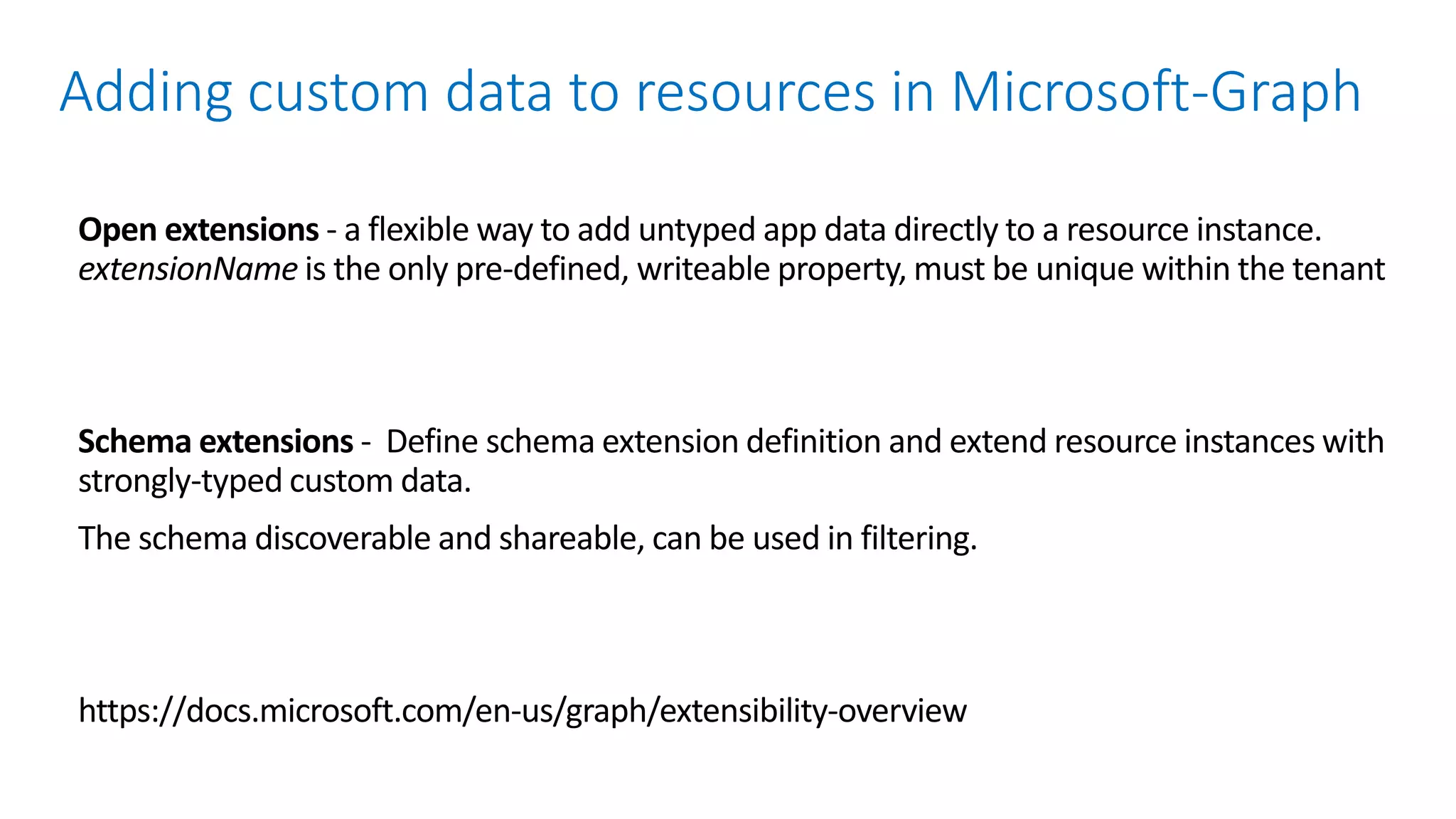 Open extensions - a flexible way to add untyped app data directly to a resource instance.
extensionName is the only pre-defined, writeable property, must be unique within the tenant
Schema extensions - Define schema extension definition and extend resource instances with
strongly-typed custom data.
The schema discoverable and shareable, can be used in filtering.
https://docs.microsoft.com/en-us/graph/extensibility-overview
Adding custom data to resources in Microsoft-Graph
 