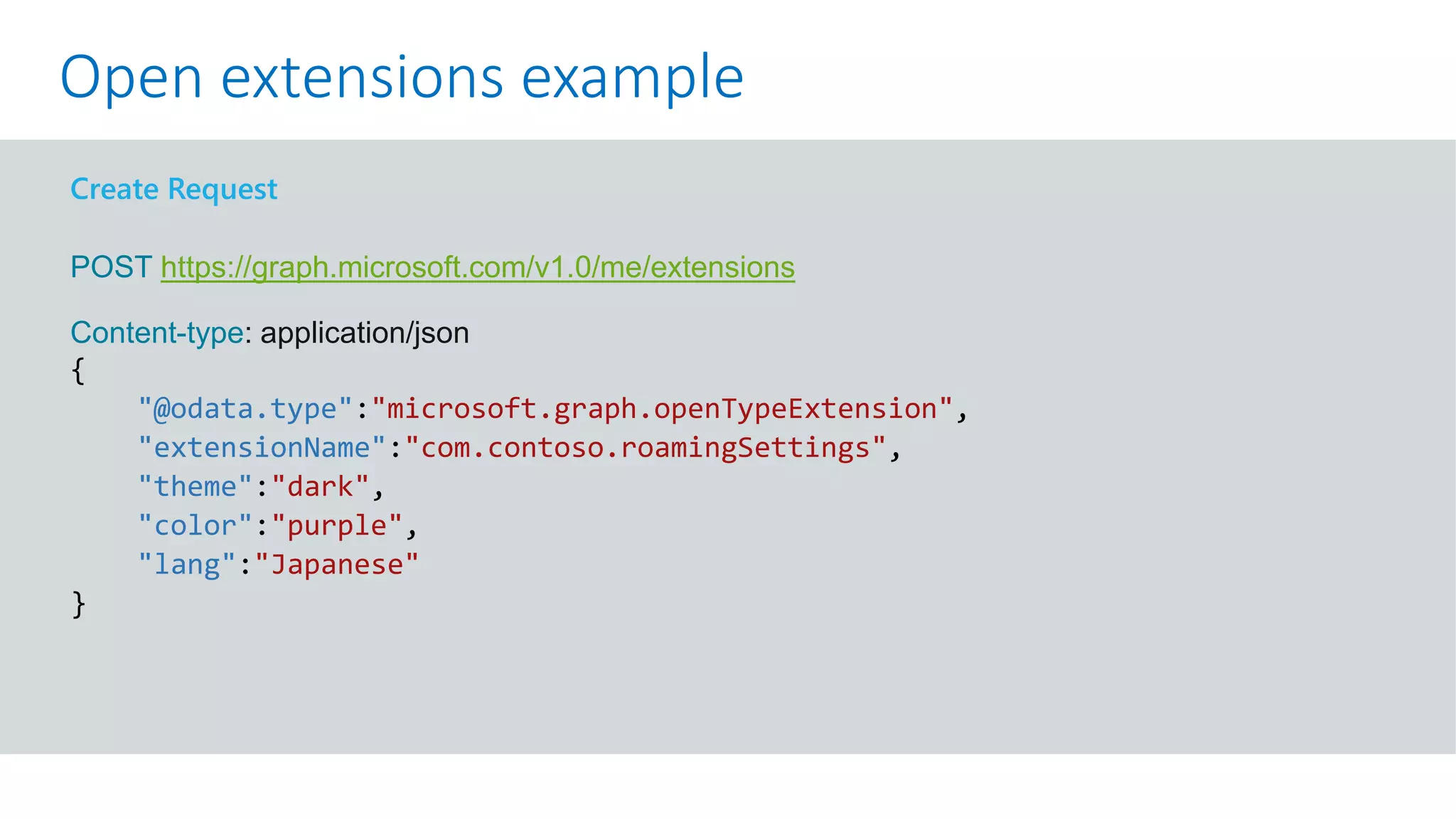 GET https://graph.microsoft.com/v1.0/me?$select=id,displayName,mail&$expand=extensions
Create Request
POST https://graph.microsoft.com/v1.0/me/extensions
Content-type: application/json
{
"@odata.type":"microsoft.graph.openTypeExtension",
"extensionName":"com.contoso.roamingSettings",
"theme":"dark",
"color":"purple",
"lang":"Japanese"
}
Open extensions example
 