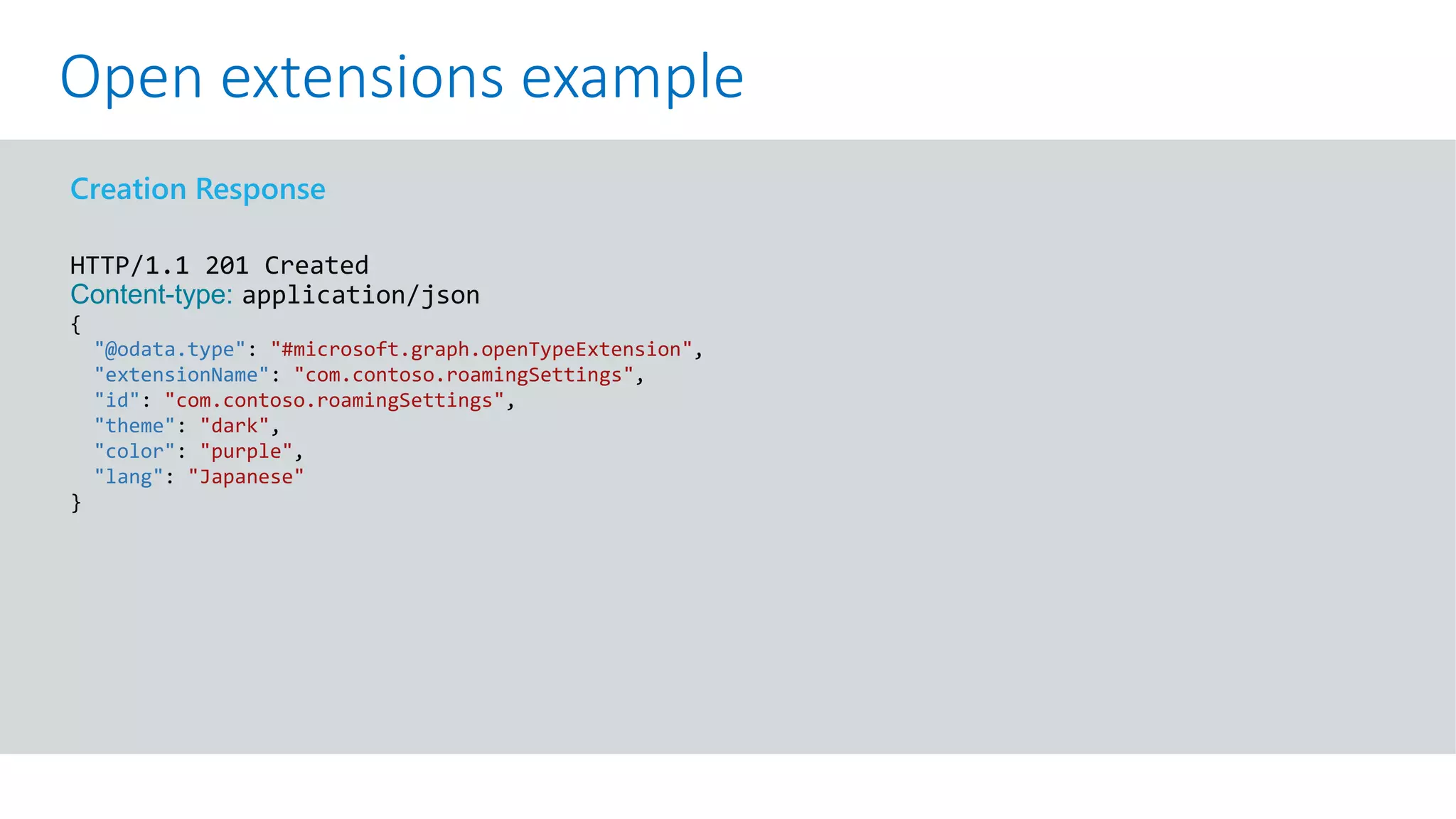 GET https://graph.microsoft.com/v1.0/me?$select=id,displayName,mail&$expand=extensions
Creation Response
HTTP/1.1 201 Created
Content-type: application/json
{
"@odata.type": "#microsoft.graph.openTypeExtension",
"extensionName": "com.contoso.roamingSettings",
"id": "com.contoso.roamingSettings",
"theme": "dark",
"color": "purple",
"lang": "Japanese"
}
Open extensions example
 