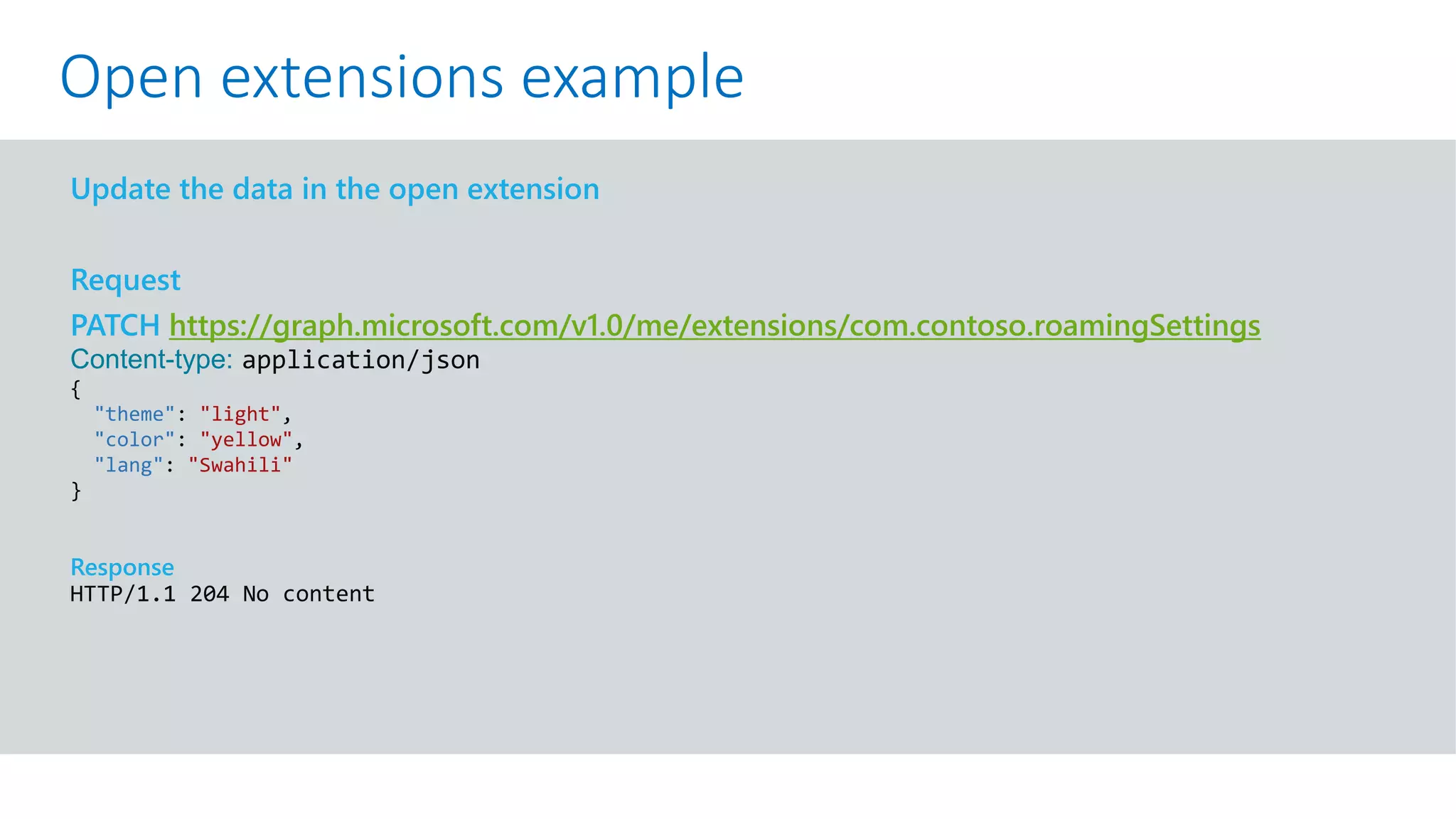 GET https://graph.microsoft.com/v1.0/me?$select=id,displayName,mail&$expand=extensions
Update the data in the open extension
Request
PATCH https://graph.microsoft.com/v1.0/me/extensions/com.contoso.roamingSettings
Content-type: application/json
{
"theme": "light",
"color": "yellow",
"lang": "Swahili"
}
Response
HTTP/1.1 204 No content
Open extensions example
 