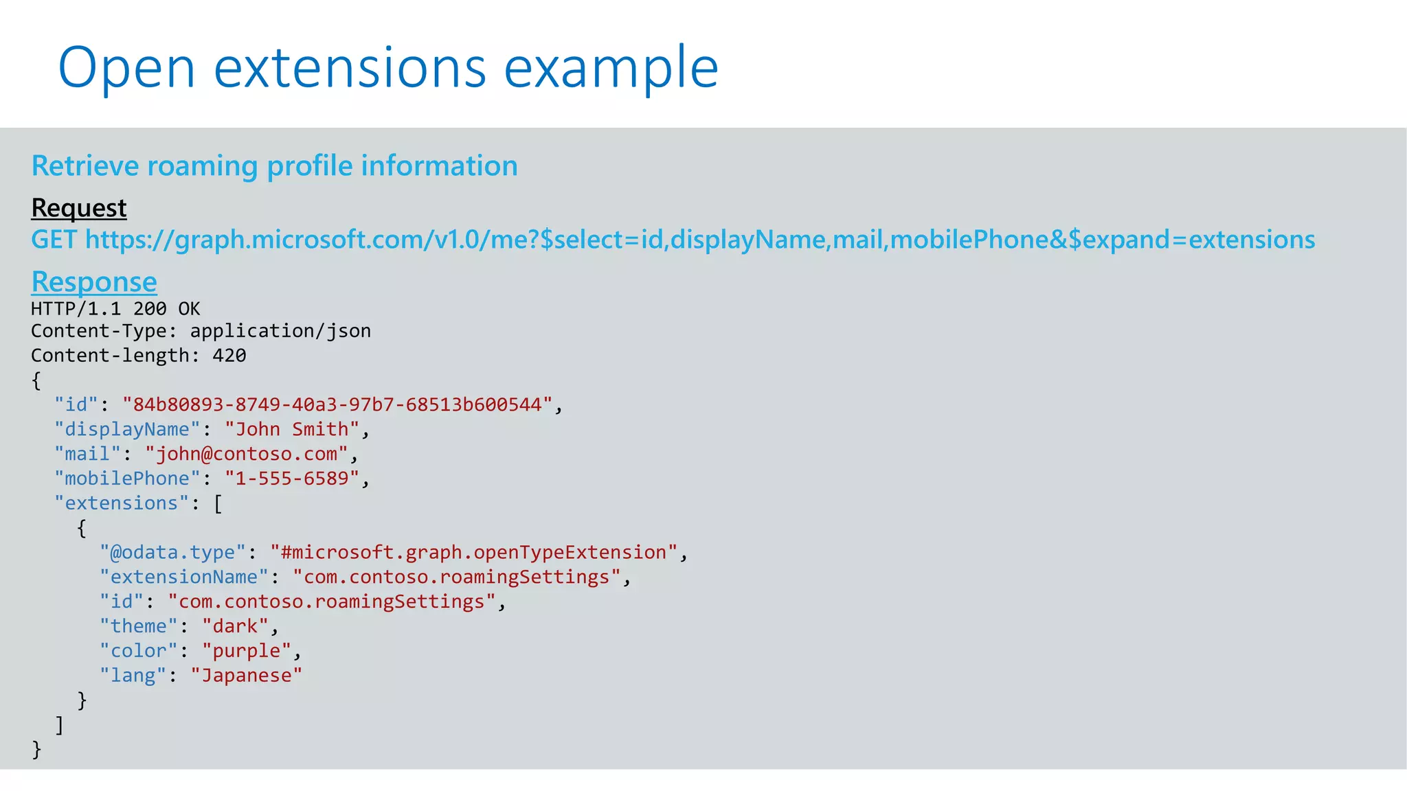 GET https://graph.microsoft.com/v1.0/me?$select=id,displayName,mail&$expand=extensions
Retrieve roaming profile information
Request
GET https://graph.microsoft.com/v1.0/me?$select=id,displayName,mail,mobilePhone&$expand=extensions
Response
HTTP/1.1 200 OK
Content-Type: application/json
Content-length: 420
{
"id": "84b80893-8749-40a3-97b7-68513b600544",
"displayName": "John Smith",
"mail": "john@contoso.com",
"mobilePhone": "1-555-6589",
"extensions": [
{
"@odata.type": "#microsoft.graph.openTypeExtension",
"extensionName": "com.contoso.roamingSettings",
"id": "com.contoso.roamingSettings",
"theme": "dark",
"color": "purple",
"lang": "Japanese"
}
]
}
Open extensions example
 