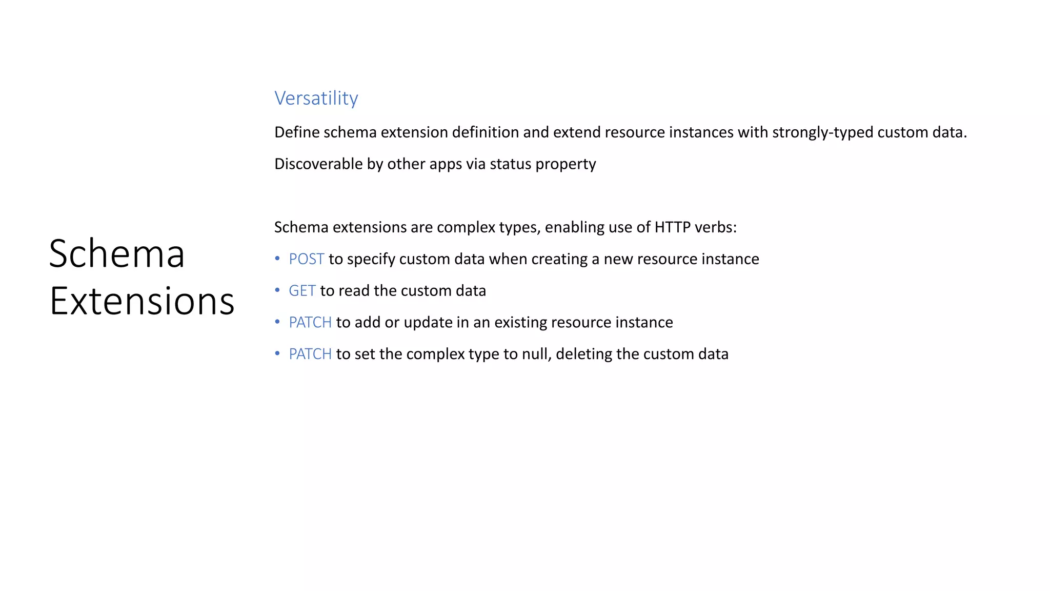 Schema
Extensions
Versatility
Define schema extension definition and extend resource instances with strongly-typed custom data.
Discoverable by other apps via status property
Schema extensions are complex types, enabling use of HTTP verbs:
• POST to specify custom data when creating a new resource instance
• GET to read the custom data
• PATCH to add or update in an existing resource instance
• PATCH to set the complex type to null, deleting the custom data
 