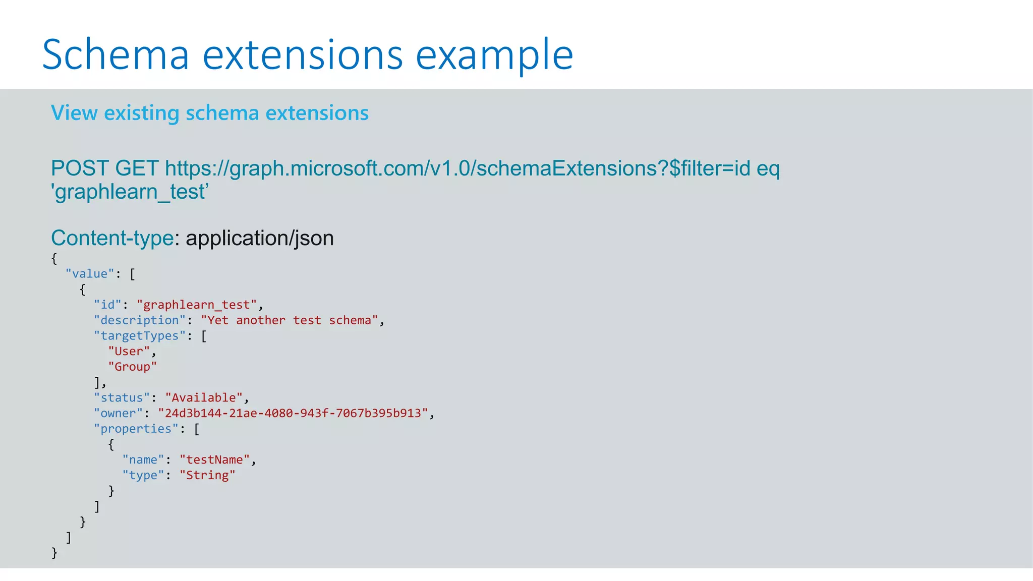 GET https://graph.microsoft.com/v1.0/me?$select=id,displayName,mail&$expand=extensions
View existing schema extensions
POST GET https://graph.microsoft.com/v1.0/schemaExtensions?$filter=id eq
'graphlearn_test’
Content-type: application/json
{
"value": [
{
"id": "graphlearn_test",
"description": "Yet another test schema",
"targetTypes": [
"User",
"Group"
],
"status": "Available",
"owner": "24d3b144-21ae-4080-943f-7067b395b913",
"properties": [
{
"name": "testName",
"type": "String"
}
]
}
]
}
Schema extensions example
 