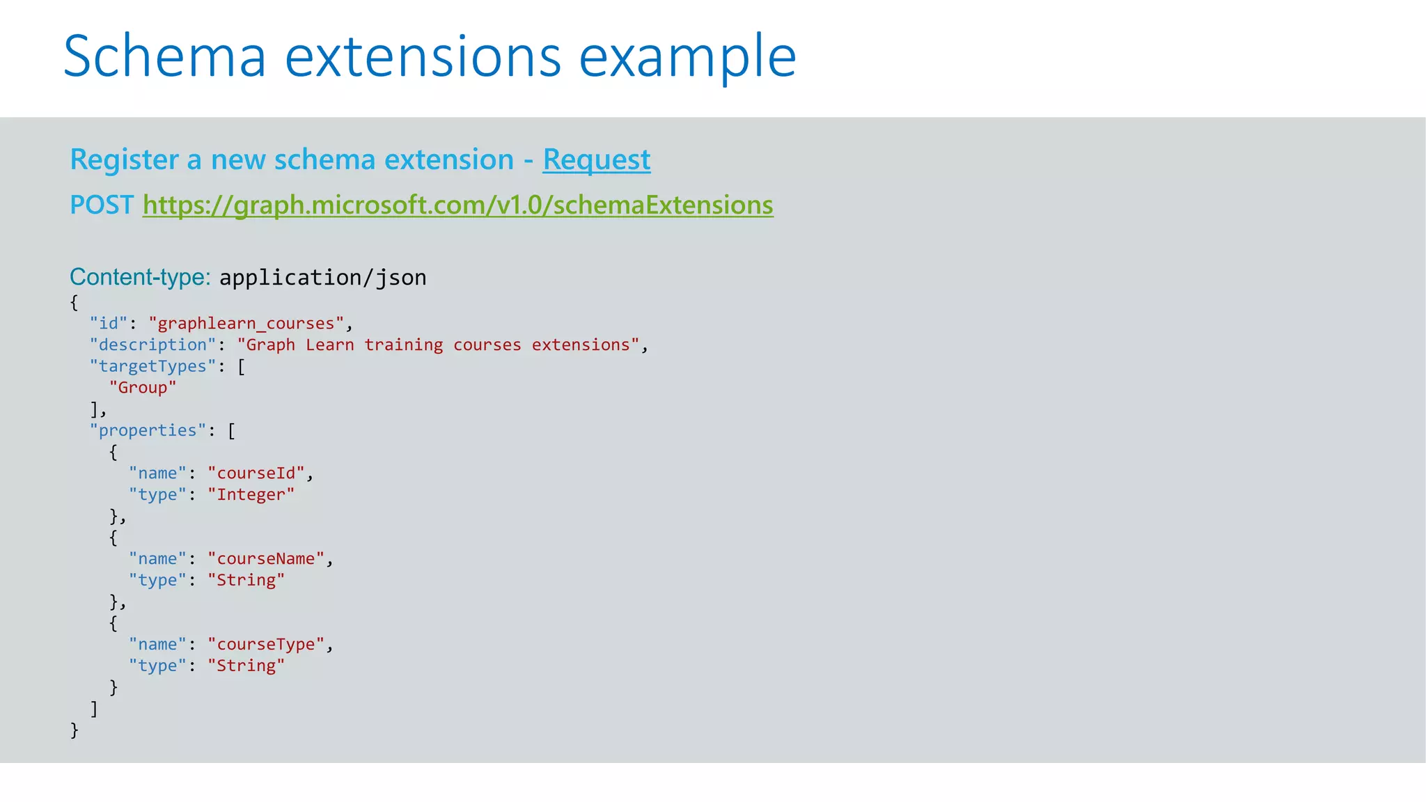 GET https://graph.microsoft.com/v1.0/me?$select=id,displayName,mail&$expand=extensions
Register a new schema extension - Request
POST https://graph.microsoft.com/v1.0/schemaExtensions
Content-type: application/json
{
"id": "graphlearn_courses",
"description": "Graph Learn training courses extensions",
"targetTypes": [
"Group"
],
"properties": [
{
"name": "courseId",
"type": "Integer"
},
{
"name": "courseName",
"type": "String"
},
{
"name": "courseType",
"type": "String"
}
]
}
Schema extensions example
 