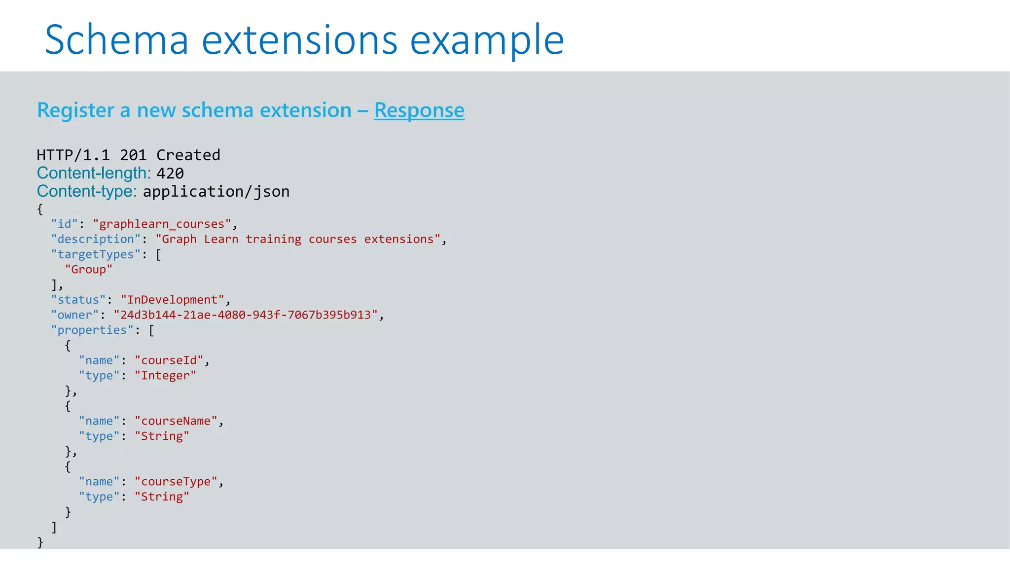 GET https://graph.microsoft.com/v1.0/me?$select=id,displayName,mail&$expand=extensions
Register a new schema extension – Response
HTTP/1.1 201 Created
Content-length: 420
Content-type: application/json
{
"id": "graphlearn_courses",
"description": "Graph Learn training courses extensions",
"targetTypes": [
"Group"
],
"status": "InDevelopment",
"owner": "24d3b144-21ae-4080-943f-7067b395b913",
"properties": [
{
"name": "courseId",
"type": "Integer"
},
{
"name": "courseName",
"type": "String"
},
{
"name": "courseType",
"type": "String"
}
]
}
Schema extensions example
 
