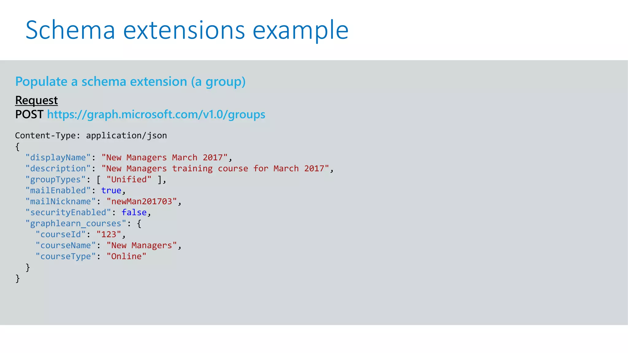 GET https://graph.microsoft.com/v1.0/me?$select=id,displayName,mail&$expand=extensions
Populate a schema extension (a group)
Request
POST https://graph.microsoft.com/v1.0/groups
Content-Type: application/json
{
"displayName": "New Managers March 2017",
"description": "New Managers training course for March 2017",
"groupTypes": [ "Unified" ],
"mailEnabled": true,
"mailNickname": "newMan201703",
"securityEnabled": false,
"graphlearn_courses": {
"courseId": "123",
"courseName": "New Managers",
"courseType": "Online"
}
}
Schema extensions example
 