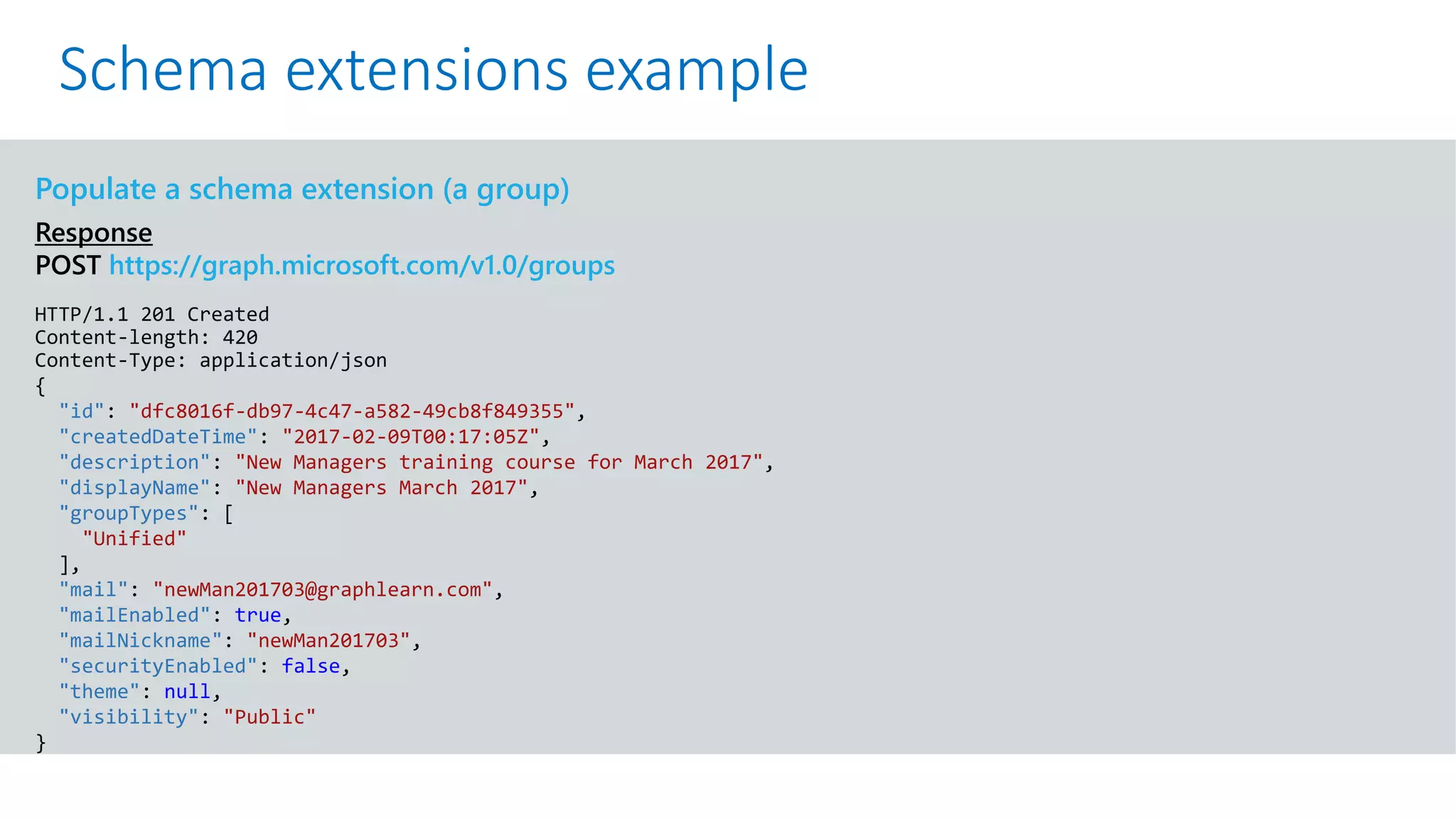 GET https://graph.microsoft.com/v1.0/me?$select=id,displayName,mail&$expand=extensions
Populate a schema extension (a group)
Response
POST https://graph.microsoft.com/v1.0/groups
HTTP/1.1 201 Created
Content-length: 420
Content-Type: application/json
{
"id": "dfc8016f-db97-4c47-a582-49cb8f849355",
"createdDateTime": "2017-02-09T00:17:05Z",
"description": "New Managers training course for March 2017",
"displayName": "New Managers March 2017",
"groupTypes": [
"Unified"
],
"mail": "newMan201703@graphlearn.com",
"mailEnabled": true,
"mailNickname": "newMan201703",
"securityEnabled": false,
"theme": null,
"visibility": "Public"
}
Schema extensions example
 