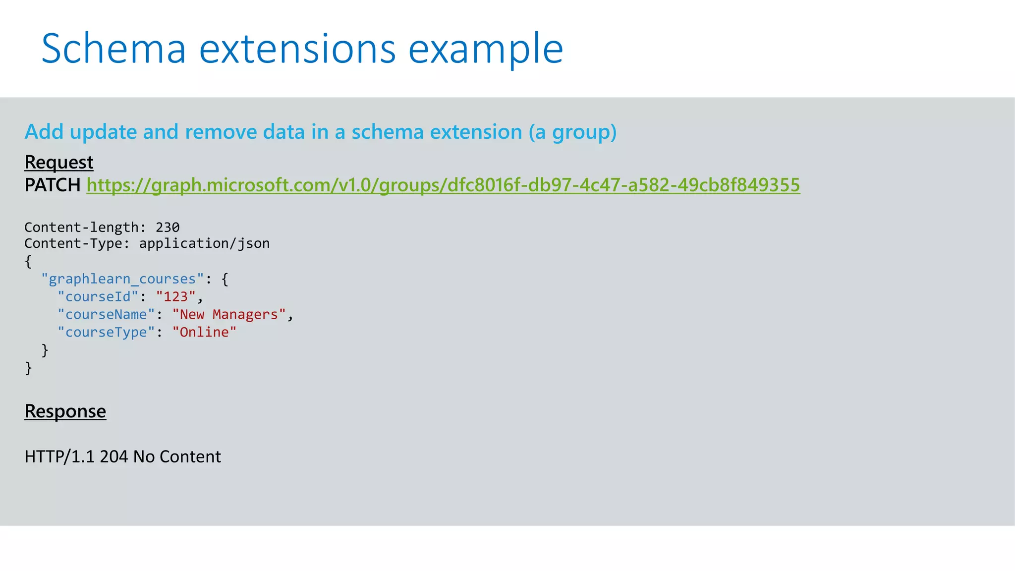 GET https://graph.microsoft.com/v1.0/me?$select=id,displayName,mail&$expand=extensions
Add update and remove data in a schema extension (a group)
Request
PATCH https://graph.microsoft.com/v1.0/groups/dfc8016f-db97-4c47-a582-49cb8f849355
Content-length: 230
Content-Type: application/json
{
"graphlearn_courses": {
"courseId": "123",
"courseName": "New Managers",
"courseType": "Online"
}
}
Response
HTTP/1.1 204 No Content
Schema extensions example
 