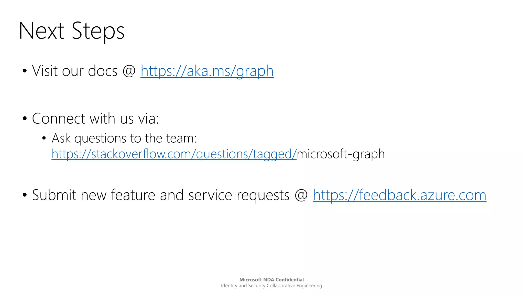 Microsoft NDA Confidential
Identity and Security Collaborative Engineering
Next Steps
• Visit our docs @ https://aka.ms/graph
• Connect with us via:
• Ask questions to the team:
https://stackoverflow.com/questions/tagged/microsoft-graph
• Submit new feature and service requests @ https://feedback.azure.com
 