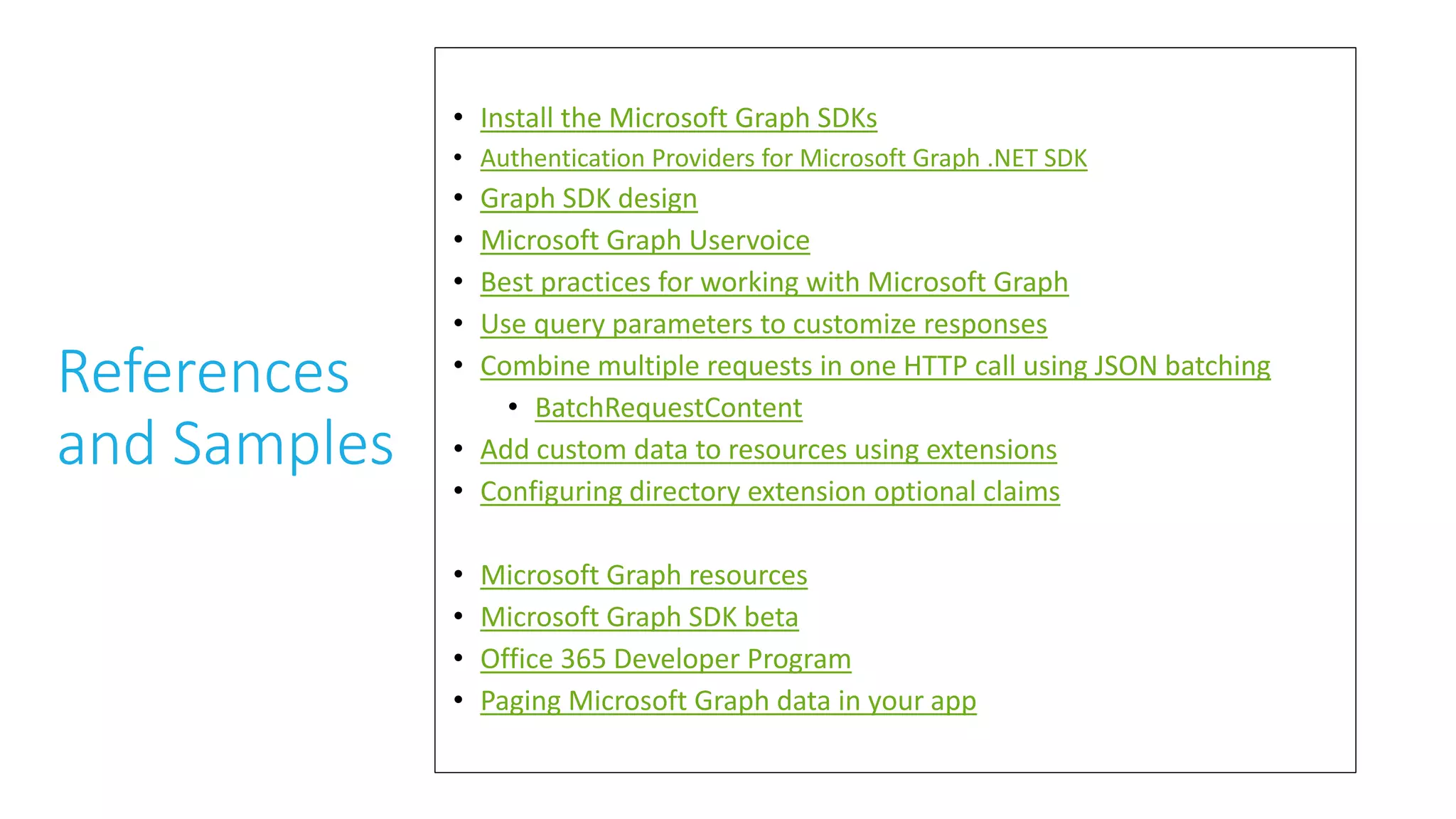 References
and Samples
• Install the Microsoft Graph SDKs
• Authentication Providers for Microsoft Graph .NET SDK
• Graph SDK design
• Microsoft Graph Uservoice
• Best practices for working with Microsoft Graph
• Use query parameters to customize responses
• Combine multiple requests in one HTTP call using JSON batching
• BatchRequestContent
• Add custom data to resources using extensions
• Configuring directory extension optional claims
• Microsoft Graph resources
• Microsoft Graph SDK beta
• Office 365 Developer Program
• Paging Microsoft Graph data in your app
 