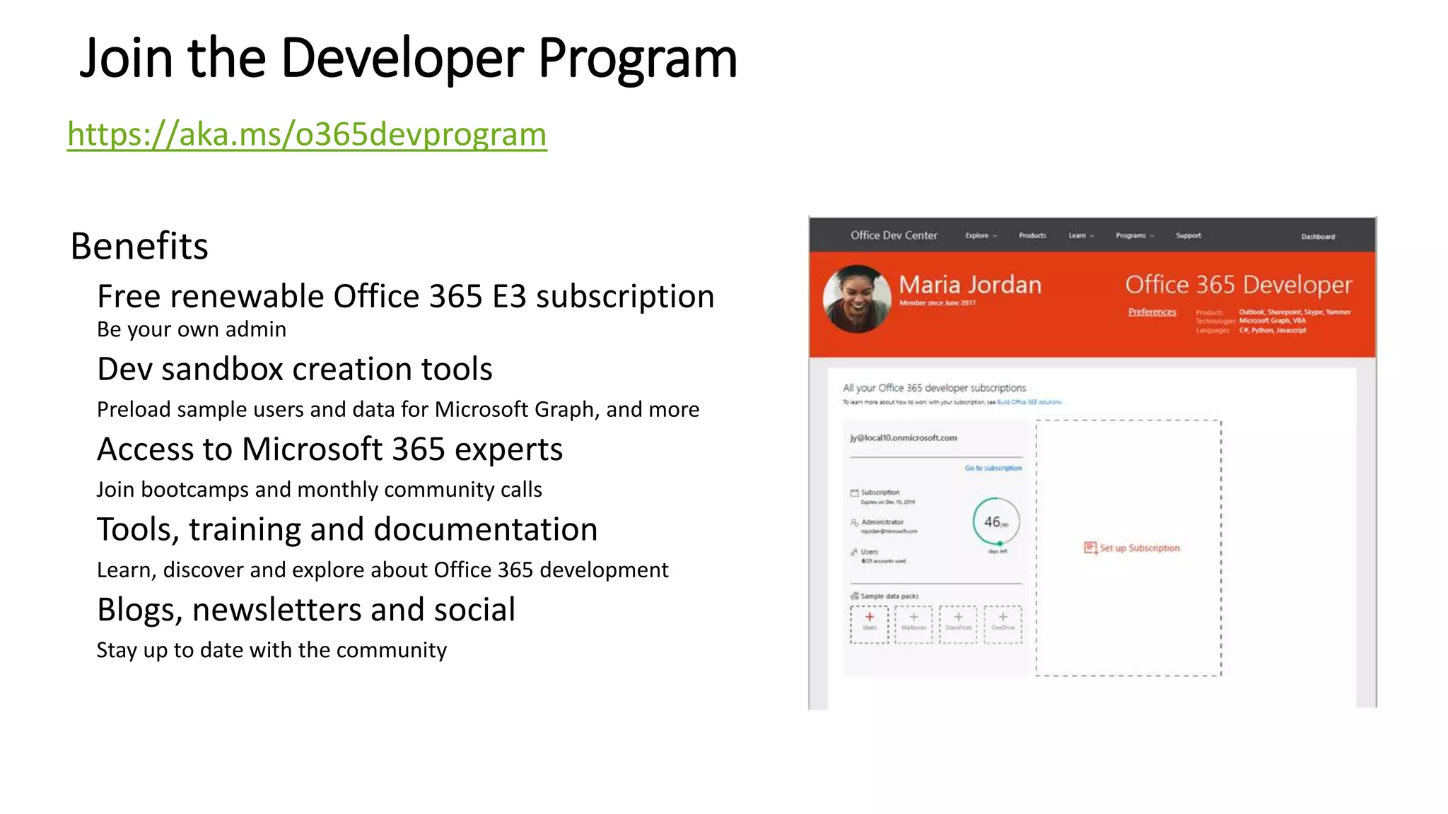 Join the Developer Program
Benefits
Free renewable Office 365 E3 subscription
Be your own admin
Dev sandbox creation tools
Preload sample users and data for Microsoft Graph, and more
Access to Microsoft 365 experts
Join bootcamps and monthly community calls
Tools, training and documentation
Learn, discover and explore about Office 365 development
Blogs, newsletters and social
Stay up to date with the community
https://aka.ms/o365devprogram
 