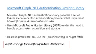 Microsoft Graph .NET Authentication Provider Library
 Microsoft Graph .NET authentication library provides a set of
OAuth scenario-centric authentication providers that implement
Microsoft.Graph.IAuthenticationProvider
 Uses Microsoft Authentication Library (MSAL) under the hood to
handle access token acquisition and storage.
 Its still in prerelease, so , use the –prerelease flag in Nuget fetch
Install-Package Microsoft.Graph.Auth -PreRelease
 