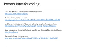 Prerequisitesforcoding:
Get a free Azure AD tenant for development purposes
https://aka.ms/o365devprogram
The Code from previous session:
https://gist.github.com/kalyankrishna1/0a6ea6d00a09f7ae81c89960e1038d79
For Change notifications, we’d use the following sample, please download:
https://github.com/microsoftgraph/msgraph-training-changenotifications
We’d use ngrok to demo notifications. Register and download the free tool from :
https://ngrok.com/
The updated code for this session:
https://gist.github.com/kalyankrishna1/997f7ca1af1f73f8107c1c8cebfbaf3f
 