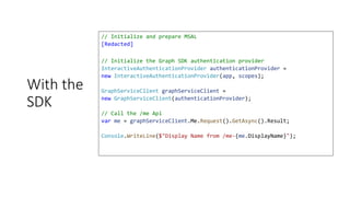 With the
SDK
// Initialize and prepare MSAL
[Redacted]
// Initialize the Graph SDK authentication provider
InteractiveAuthenticationProvider authenticationProvider =
new InteractiveAuthenticationProvider(app, scopes);
GraphServiceClient graphServiceClient =
new GraphServiceClient(authenticationProvider);
// Call the /me Api
var me = graphServiceClient.Me.Request().GetAsync().Result;
Console.WriteLine($"Display Name from /me-{me.DisplayName}");
 